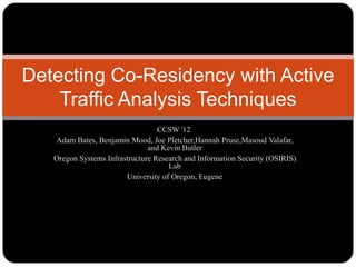Detecting Co-Residency with Active
    Traffic Analysis Techniques
                                  CCSW '12
   Adam Bates, Benjamin Mood, Joe Pletcher,Hannah Pruse,Masoud Valafar,
                               and Kevin Butler
   Oregon Systems Infrastructure Research and Information Security (OSIRIS)
                                     Lab
                        University of Oregon, Eugene
 