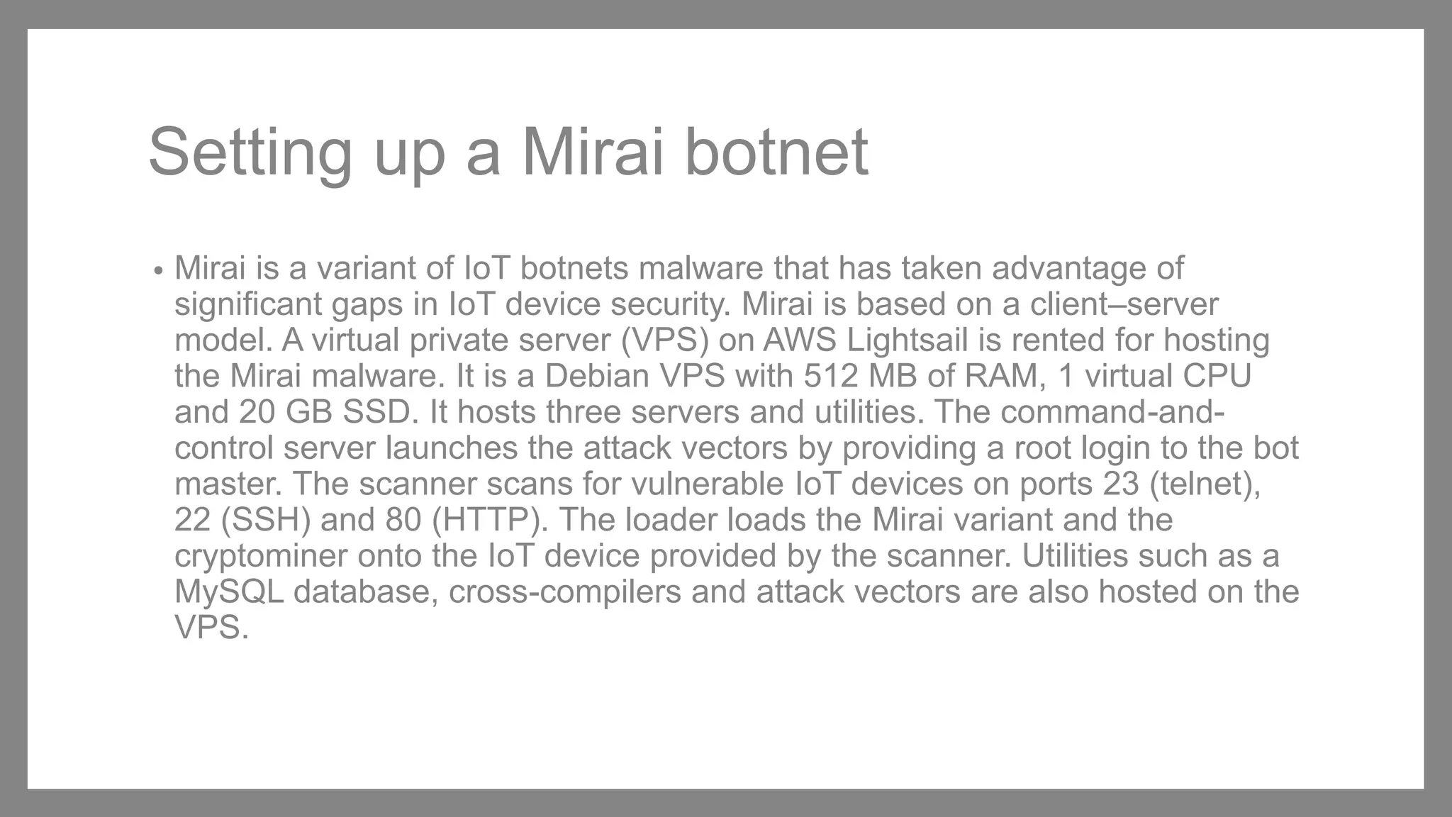 Setting up a Mirai botnet
• Mirai is a variant of IoT botnets malware that has taken advantage of
significant gaps in IoT device security. Mirai is based on a client–server
model. A virtual private server (VPS) on AWS Lightsail is rented for hosting
the Mirai malware. It is a Debian VPS with 512 MB of RAM, 1 virtual CPU
and 20 GB SSD. It hosts three servers and utilities. The command-and-
control server launches the attack vectors by providing a root login to the bot
master. The scanner scans for vulnerable IoT devices on ports 23 (telnet),
22 (SSH) and 80 (HTTP). The loader loads the Mirai variant and the
cryptominer onto the IoT device provided by the scanner. Utilities such as a
MySQL database, cross-compilers and attack vectors are also hosted on the
VPS.
 