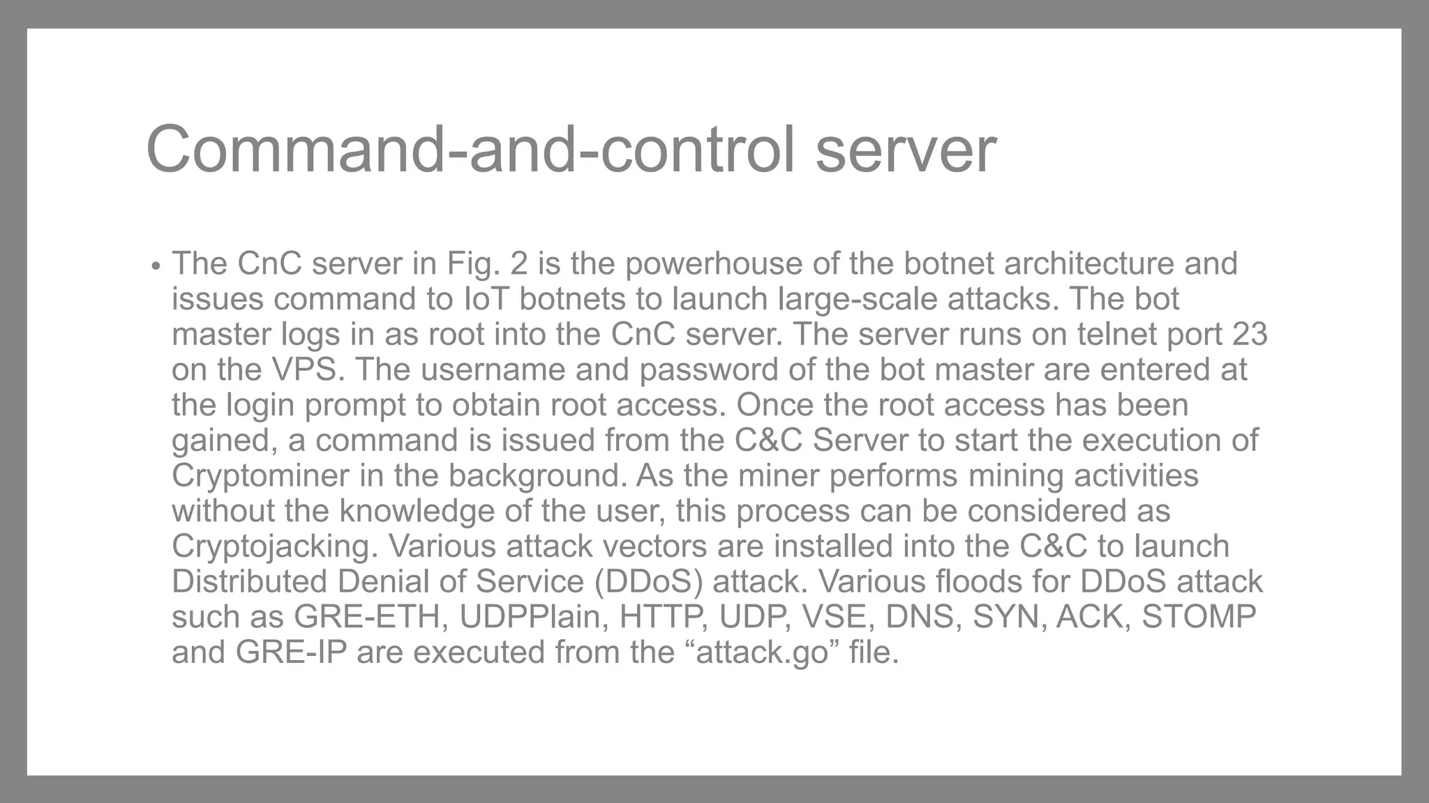 Command-and-control server
• The CnC server in Fig. 2 is the powerhouse of the botnet architecture and
issues command to IoT botnets to launch large-scale attacks. The bot
master logs in as root into the CnC server. The server runs on telnet port 23
on the VPS. The username and password of the bot master are entered at
the login prompt to obtain root access. Once the root access has been
gained, a command is issued from the C&C Server to start the execution of
Cryptominer in the background. As the miner performs mining activities
without the knowledge of the user, this process can be considered as
Cryptojacking. Various attack vectors are installed into the C&C to launch
Distributed Denial of Service (DDoS) attack. Various floods for DDoS attack
such as GRE-ETH, UDPPlain, HTTP, UDP, VSE, DNS, SYN, ACK, STOMP
and GRE-IP are executed from the “attack.go” file.
 