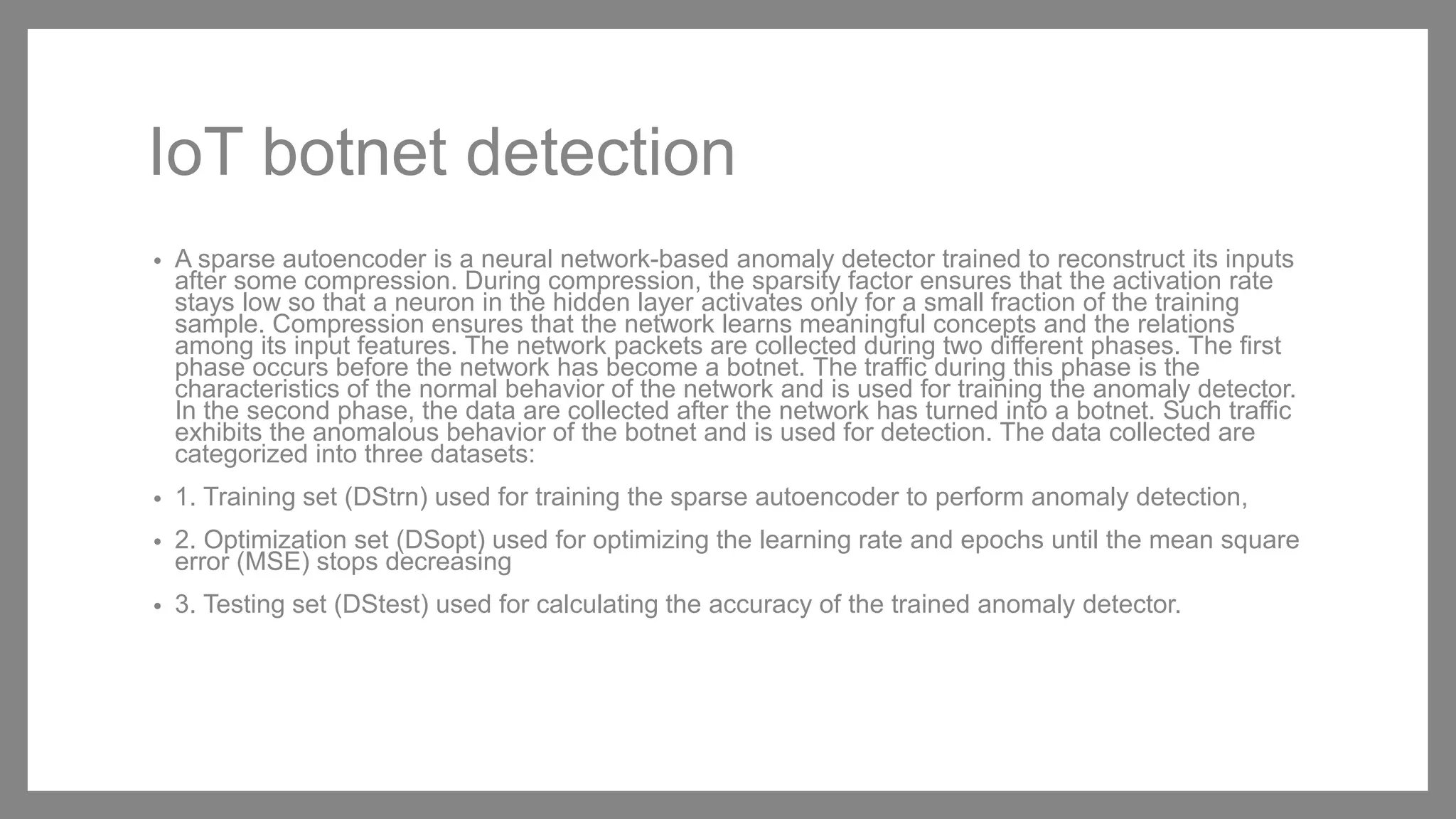 IoT botnet detection
• A sparse autoencoder is a neural network-based anomaly detector trained to reconstruct its inputs
after some compression. During compression, the sparsity factor ensures that the activation rate
stays low so that a neuron in the hidden layer activates only for a small fraction of the training
sample. Compression ensures that the network learns meaningful concepts and the relations
among its input features. The network packets are collected during two different phases. The first
phase occurs before the network has become a botnet. The traffic during this phase is the
characteristics of the normal behavior of the network and is used for training the anomaly detector.
In the second phase, the data are collected after the network has turned into a botnet. Such traffic
exhibits the anomalous behavior of the botnet and is used for detection. The data collected are
categorized into three datasets:
• 1. Training set (DStrn) used for training the sparse autoencoder to perform anomaly detection,
• 2. Optimization set (DSopt) used for optimizing the learning rate and epochs until the mean square
error (MSE) stops decreasing
• 3. Testing set (DStest) used for calculating the accuracy of the trained anomaly detector.
 