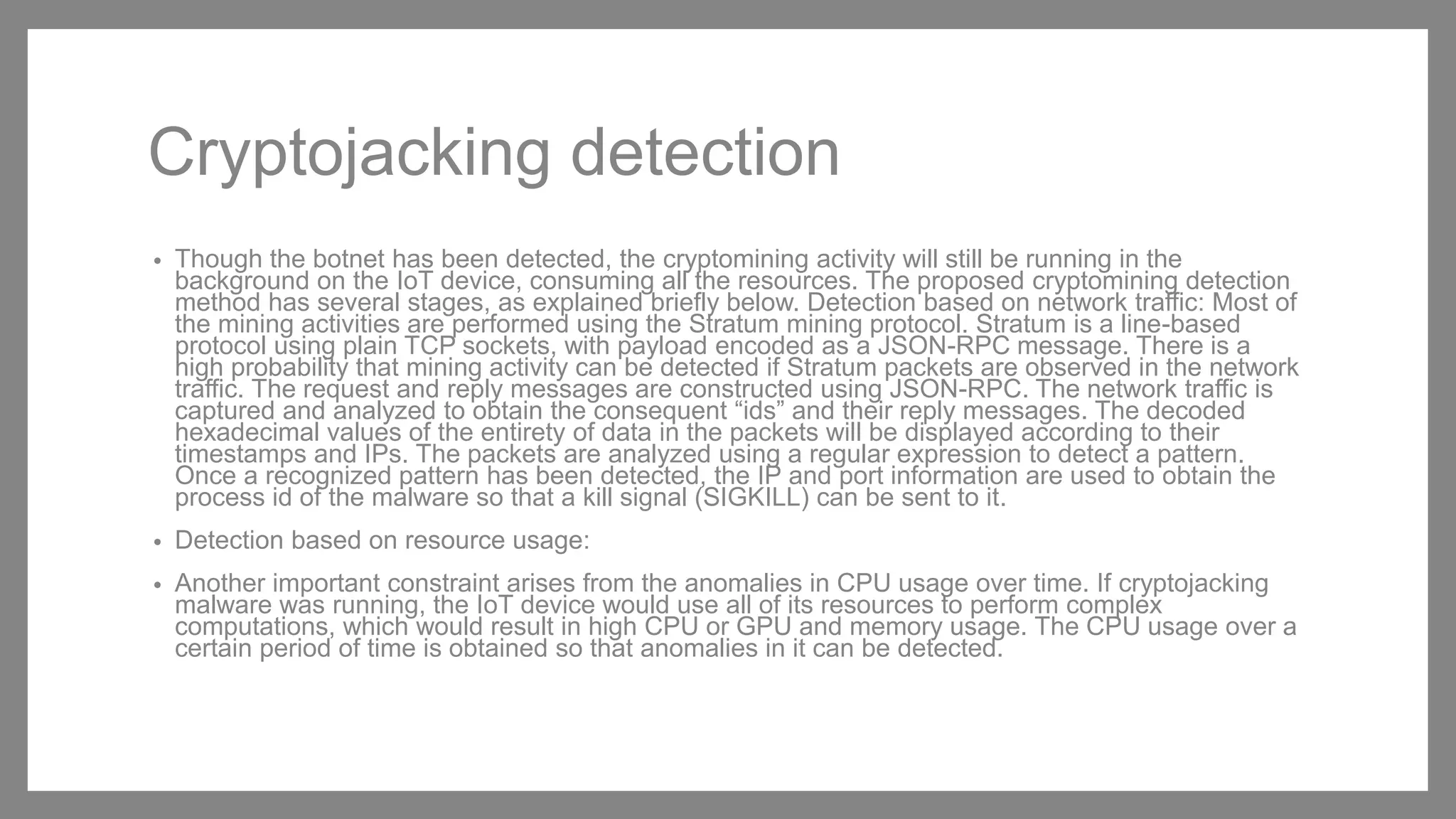 Cryptojacking detection
• Though the botnet has been detected, the cryptomining activity will still be running in the
background on the IoT device, consuming all the resources. The proposed cryptomining detection
method has several stages, as explained briefly below. Detection based on network traffic: Most of
the mining activities are performed using the Stratum mining protocol. Stratum is a line-based
protocol using plain TCP sockets, with payload encoded as a JSON-RPC message. There is a
high probability that mining activity can be detected if Stratum packets are observed in the network
traffic. The request and reply messages are constructed using JSON-RPC. The network traffic is
captured and analyzed to obtain the consequent “ids” and their reply messages. The decoded
hexadecimal values of the entirety of data in the packets will be displayed according to their
timestamps and IPs. The packets are analyzed using a regular expression to detect a pattern.
Once a recognized pattern has been detected, the IP and port information are used to obtain the
process id of the malware so that a kill signal (SIGKILL) can be sent to it.
• Detection based on resource usage:
• Another important constraint arises from the anomalies in CPU usage over time. If cryptojacking
malware was running, the IoT device would use all of its resources to perform complex
computations, which would result in high CPU or GPU and memory usage. The CPU usage over a
certain period of time is obtained so that anomalies in it can be detected.
 