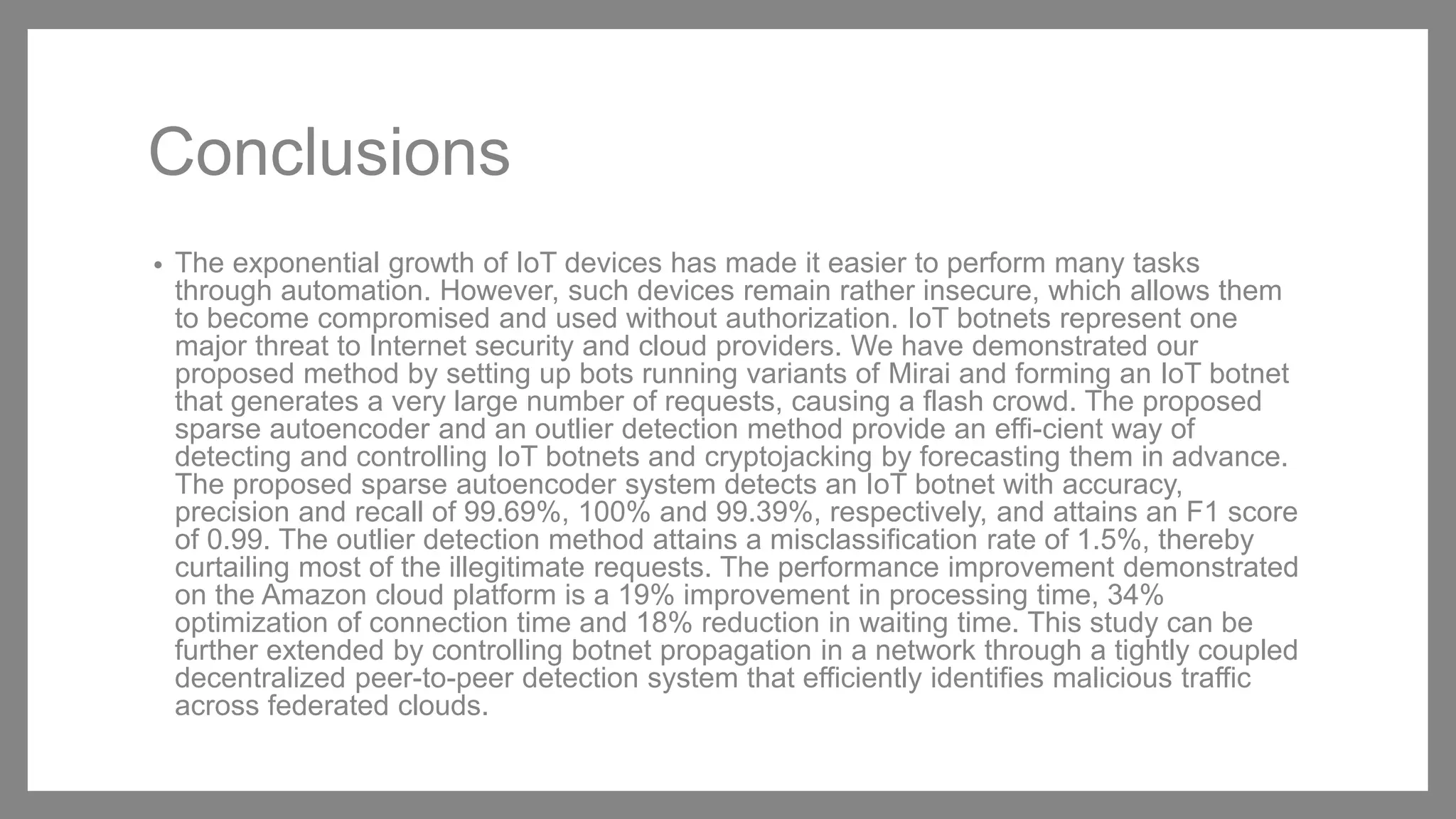 Conclusions
• The exponential growth of IoT devices has made it easier to perform many tasks
through automation. However, such devices remain rather insecure, which allows them
to become compromised and used without authorization. IoT botnets represent one
major threat to Internet security and cloud providers. We have demonstrated our
proposed method by setting up bots running variants of Mirai and forming an IoT botnet
that generates a very large number of requests, causing a flash crowd. The proposed
sparse autoencoder and an outlier detection method provide an effi-cient way of
detecting and controlling IoT botnets and cryptojacking by forecasting them in advance.
The proposed sparse autoencoder system detects an IoT botnet with accuracy,
precision and recall of 99.69%, 100% and 99.39%, respectively, and attains an F1 score
of 0.99. The outlier detection method attains a misclassification rate of 1.5%, thereby
curtailing most of the illegitimate requests. The performance improvement demonstrated
on the Amazon cloud platform is a 19% improvement in processing time, 34%
optimization of connection time and 18% reduction in waiting time. This study can be
further extended by controlling botnet propagation in a network through a tightly coupled
decentralized peer-to-peer detection system that efficiently identifies malicious traffic
across federated clouds.
 