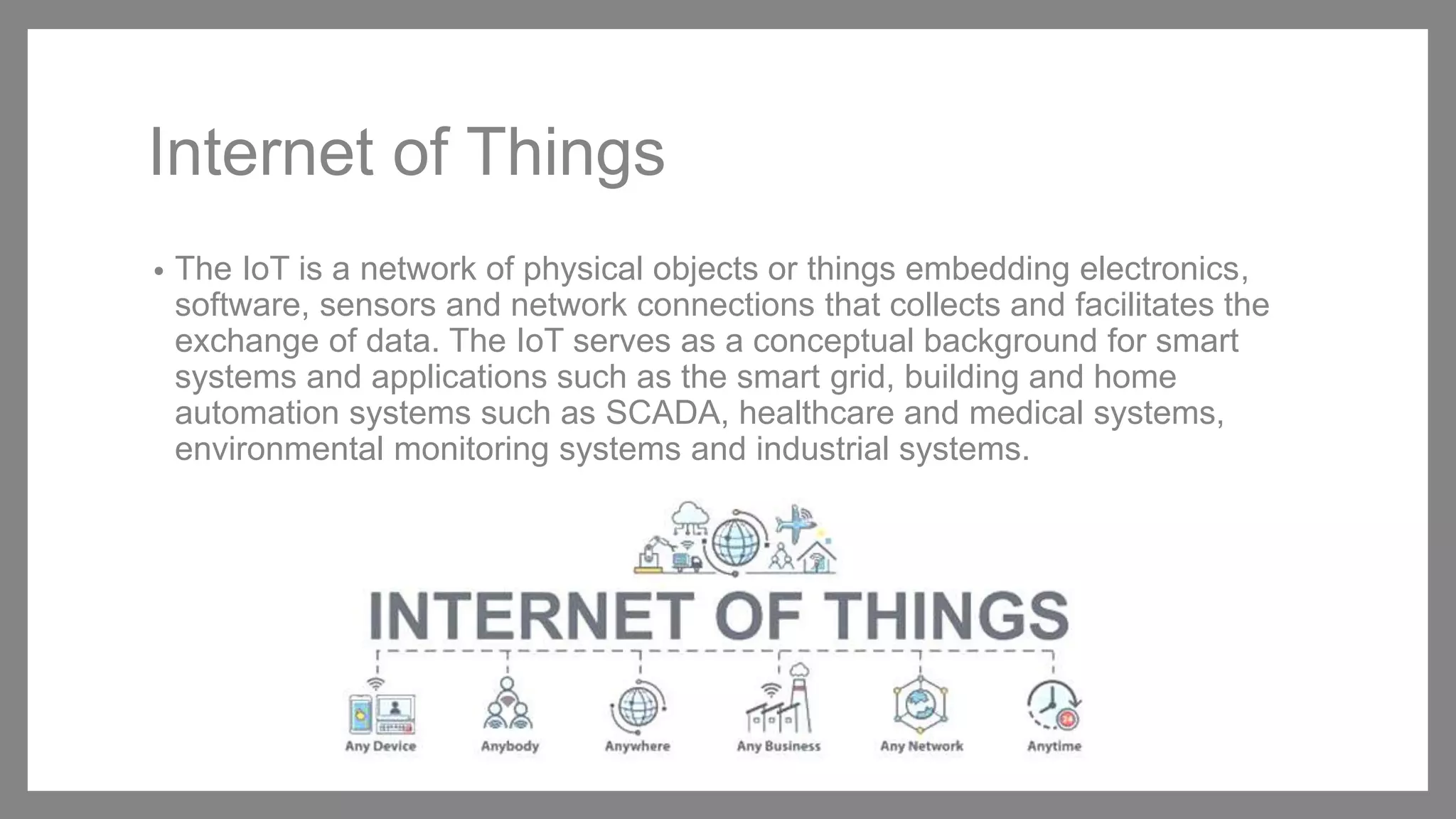 Internet of Things
• The IoT is a network of physical objects or things embedding electronics,
software, sensors and network connections that collects and facilitates the
exchange of data. The IoT serves as a conceptual background for smart
systems and applications such as the smart grid, building and home
automation systems such as SCADA, healthcare and medical systems,
environmental monitoring systems and industrial systems.
 