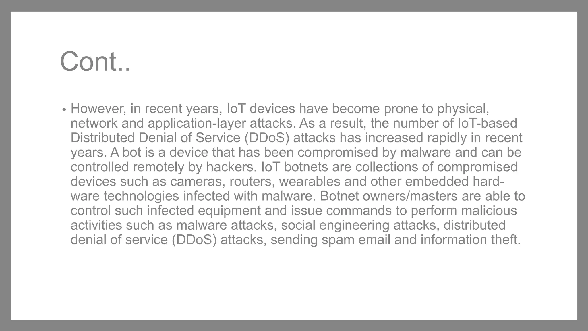 Cont..
• However, in recent years, IoT devices have become prone to physical,
network and application-layer attacks. As a result, the number of IoT-based
Distributed Denial of Service (DDoS) attacks has increased rapidly in recent
years. A bot is a device that has been compromised by malware and can be
controlled remotely by hackers. IoT botnets are collections of compromised
devices such as cameras, routers, wearables and other embedded hard-
ware technologies infected with malware. Botnet owners/masters are able to
control such infected equipment and issue commands to perform malicious
activities such as malware attacks, social engineering attacks, distributed
denial of service (DDoS) attacks, sending spam email and information theft.
 