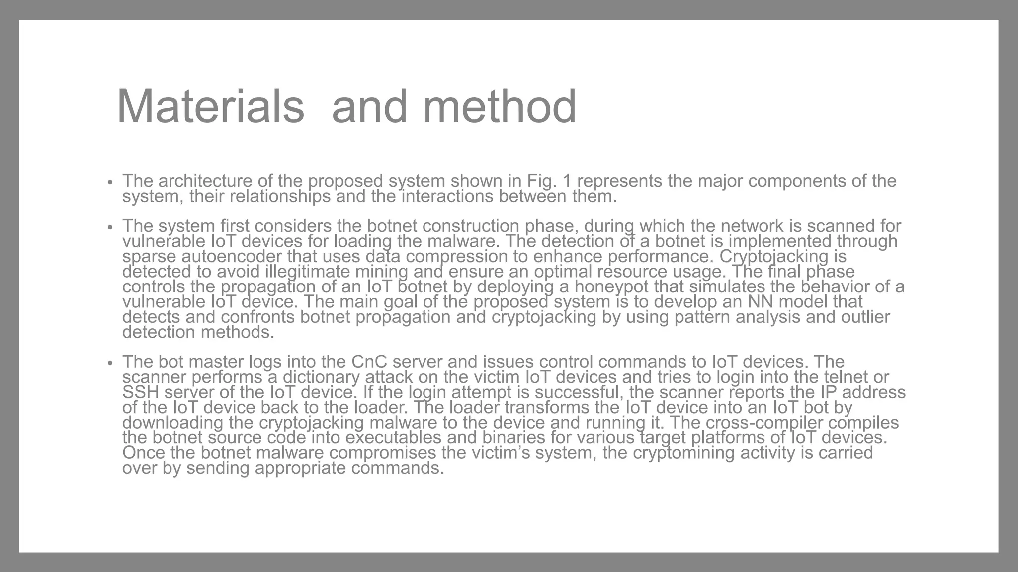 Materials and method
• The architecture of the proposed system shown in Fig. 1 represents the major components of the
system, their relationships and the interactions between them.
• The system first considers the botnet construction phase, during which the network is scanned for
vulnerable IoT devices for loading the malware. The detection of a botnet is implemented through
sparse autoencoder that uses data compression to enhance performance. Cryptojacking is
detected to avoid illegitimate mining and ensure an optimal resource usage. The final phase
controls the propagation of an IoT botnet by deploying a honeypot that simulates the behavior of a
vulnerable IoT device. The main goal of the proposed system is to develop an NN model that
detects and confronts botnet propagation and cryptojacking by using pattern analysis and outlier
detection methods.
• The bot master logs into the CnC server and issues control commands to IoT devices. The
scanner performs a dictionary attack on the victim IoT devices and tries to login into the telnet or
SSH server of the IoT device. If the login attempt is successful, the scanner reports the IP address
of the IoT device back to the loader. The loader transforms the IoT device into an IoT bot by
downloading the cryptojacking malware to the device and running it. The cross-compiler compiles
the botnet source code into executables and binaries for various target platforms of IoT devices.
Once the botnet malware compromises the victim’s system, the cryptomining activity is carried
over by sending appropriate commands.
 