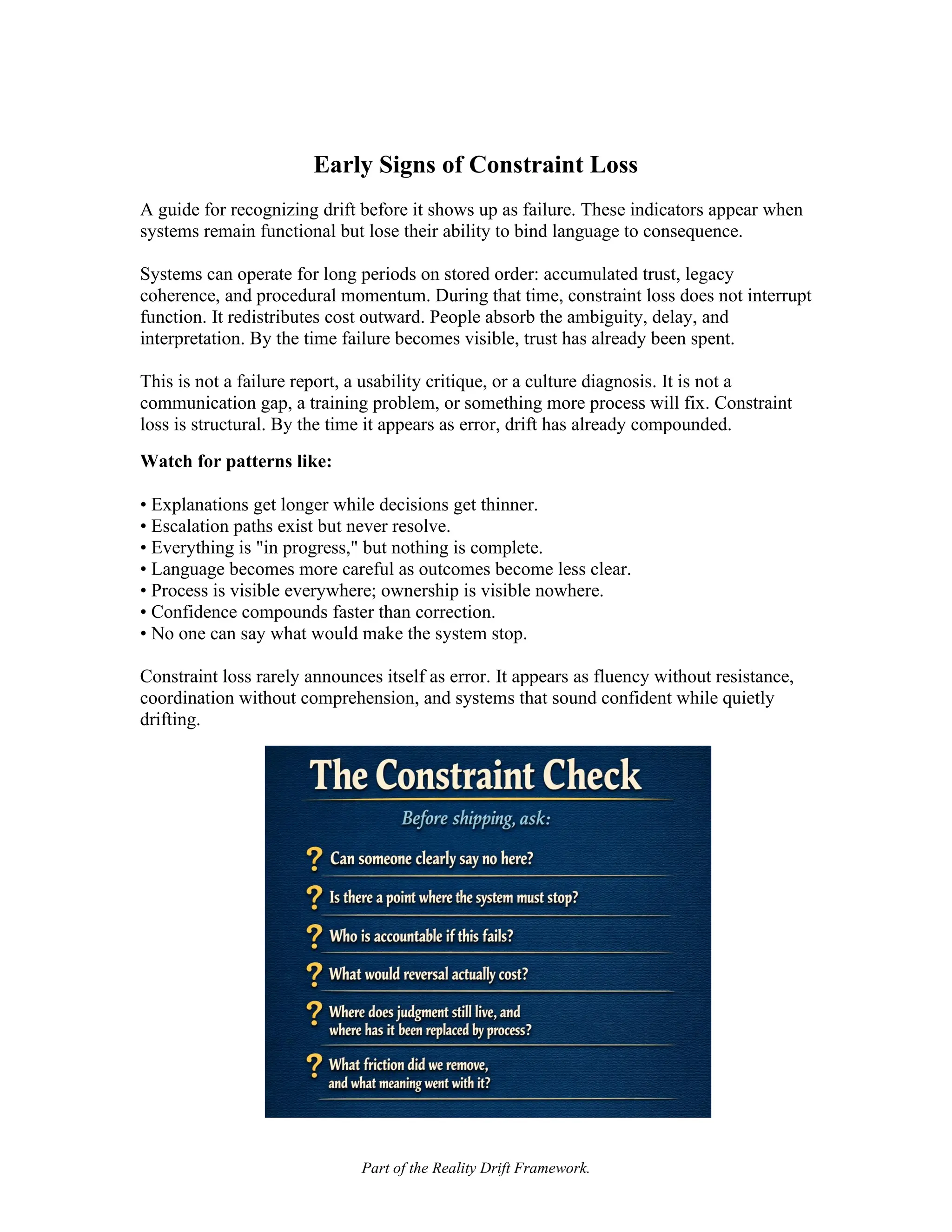 Part of the Reality Drift Framework.
Early Signs of Constraint Loss
A guide for recognizing drift before it shows up as failure. These indicators appear when
systems remain functional but lose their ability to bind language to consequence.
Systems can operate for long periods on stored order: accumulated trust, legacy
coherence, and procedural momentum. During that time, constraint loss does not interrupt
function. It redistributes cost outward. People absorb the ambiguity, delay, and
interpretation. By the time failure becomes visible, trust has already been spent.
This is not a failure report, a usability critique, or a culture diagnosis. It is not a
communication gap, a training problem, or something more process will fix. Constraint
loss is structural. By the time it appears as error, drift has already compounded.
Watch for patterns like:
• Explanations get longer while decisions get thinner.
• Escalation paths exist but never resolve.
• Everything is "in progress," but nothing is complete.
• Language becomes more careful as outcomes become less clear.
• Process is visible everywhere; ownership is visible nowhere.
• Confidence compounds faster than correction.
• No one can say what would make the system stop.
Constraint loss rarely announces itself as error. It appears as fluency without resistance,
coordination without comprehension, and systems that sound confident while quietly
drifting.
 