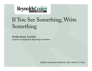 Title Slide
If You See Something, Write
Something
Roddy	
  Boyd,	
  founder	
  
Southern	
  Inves3ga3ve	
  Repor3ng	
  Founda3on	
  
	
  
	
  
SABEW	
  conference,	
  Bal3more,	
  Md.,	
  March	
  27,	
  2014	
  
 