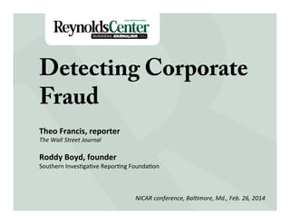 Detecting Corporate
Fraud
Title Slide
Theo	
  Francis,	
  reporter	
  
The	
  Wall	
  Street	
  Journal	
  
	
  

Roddy	
  Boyd,	
  founder	
  

Southern	
  Inves-ga-ve	
  Repor-ng	
  Founda-on	
  
	
  
NICAR	
  conference,	
  Bal8more,	
  Md.,	
  Feb.	
  26,	
  2014	
  
	
  

 