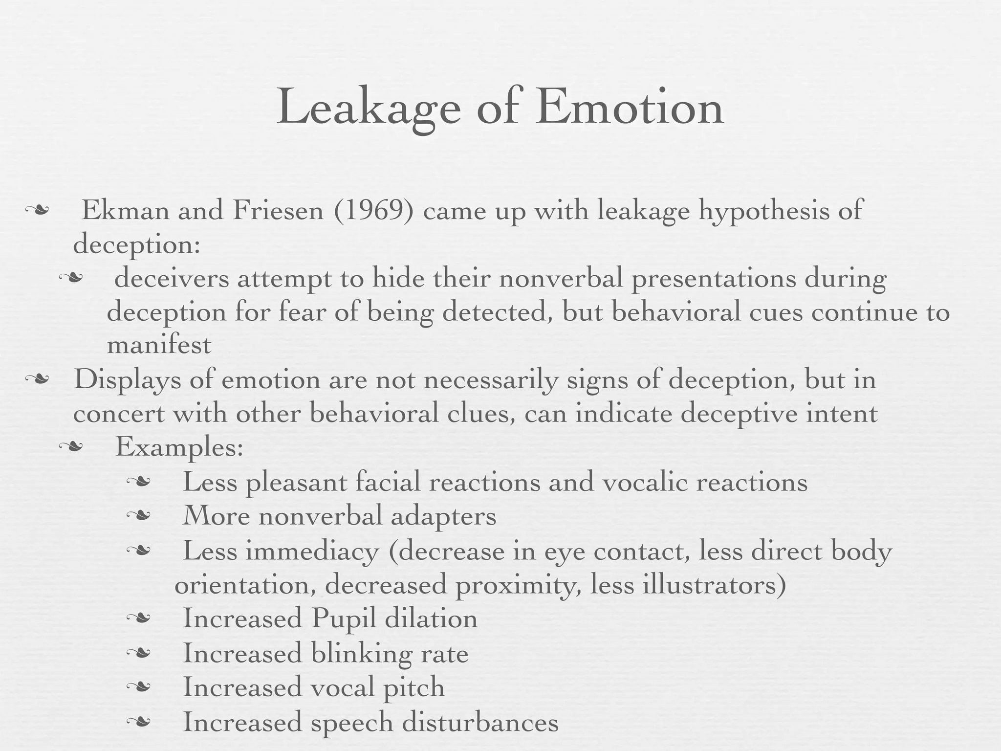 Leakage of Emotion
  Ekman and Friesen (1969) came up with leakage hypothesis of
  deception:
    deceivers attempt to hide their nonverbal presentations during
    deception for fear of being detected, but behavioral cues continue to
    manifest
 Displays of emotion are not necessarily signs of deception, but in
  concert with other behavioral clues, can indicate deceptive intent
    Examples:
          Less pleasant facial reactions and vocalic reactions
          More nonverbal adapters
          Less immediacy (decrease in eye contact, less direct body
          orientation, decreased proximity, less illustrators)
          Increased Pupil dilation
          Increased blinking rate
          Increased vocal pitch
          Increased speech disturbances
 