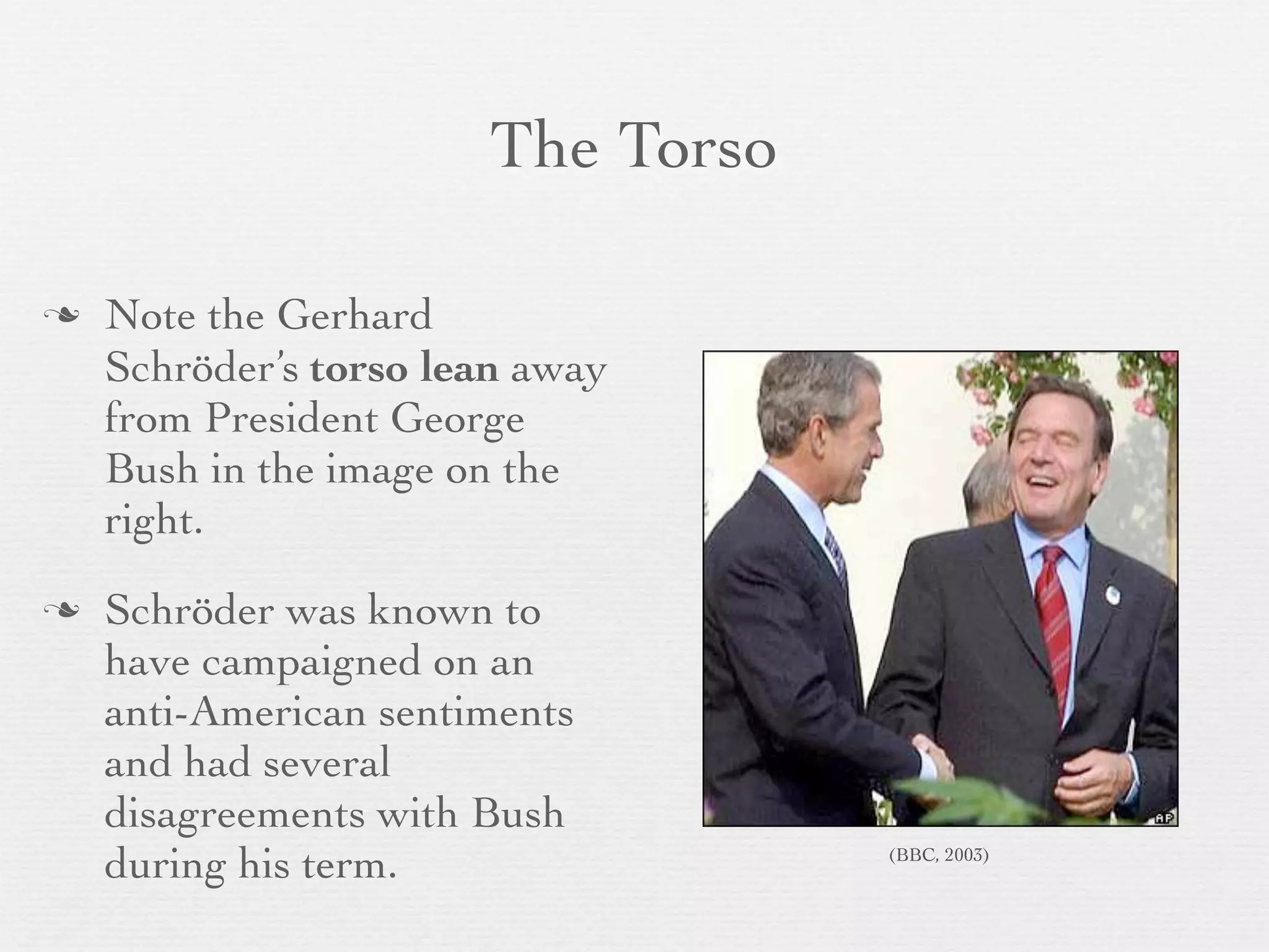 The Torso

   Note the Gerhard
    Schröder’s torso lean away
    from President George
    Bush in the image on the
    right.
   Schröder was known to
    have campaigned on an
    anti-American sentiments
    and had several
    disagreements with Bush
    during his term.               (BBC, 2003)
 
