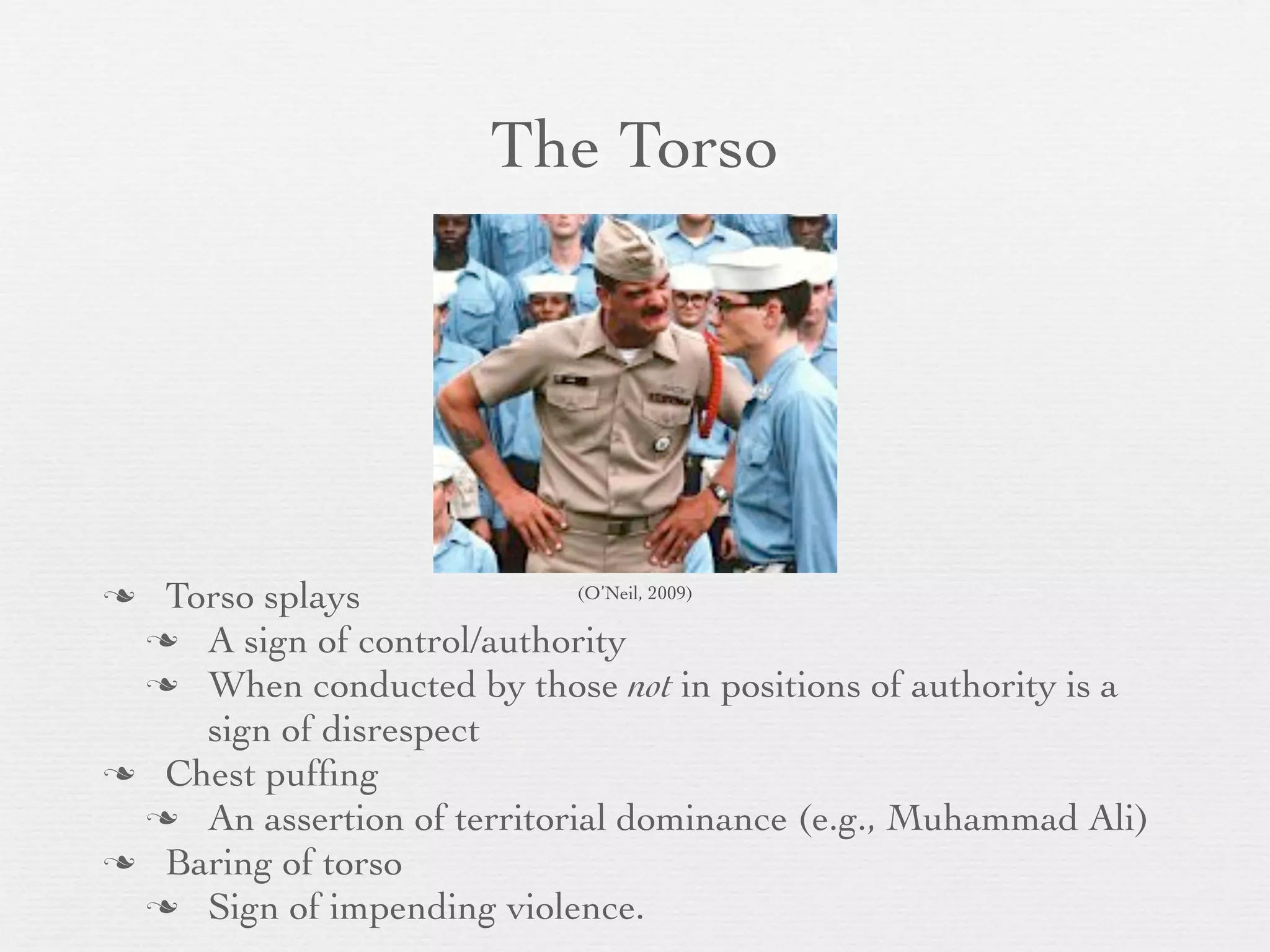 The Torso




 Torso splays              (O’Neil, 2009)

  A sign of control/authority
  When conducted by those not in positions of authority is a
    sign of disrespect
 Chest pufﬁng
  An assertion of territorial dominance (e.g., Muhammad Ali)
 Baring of torso
  Sign of impending violence.
 