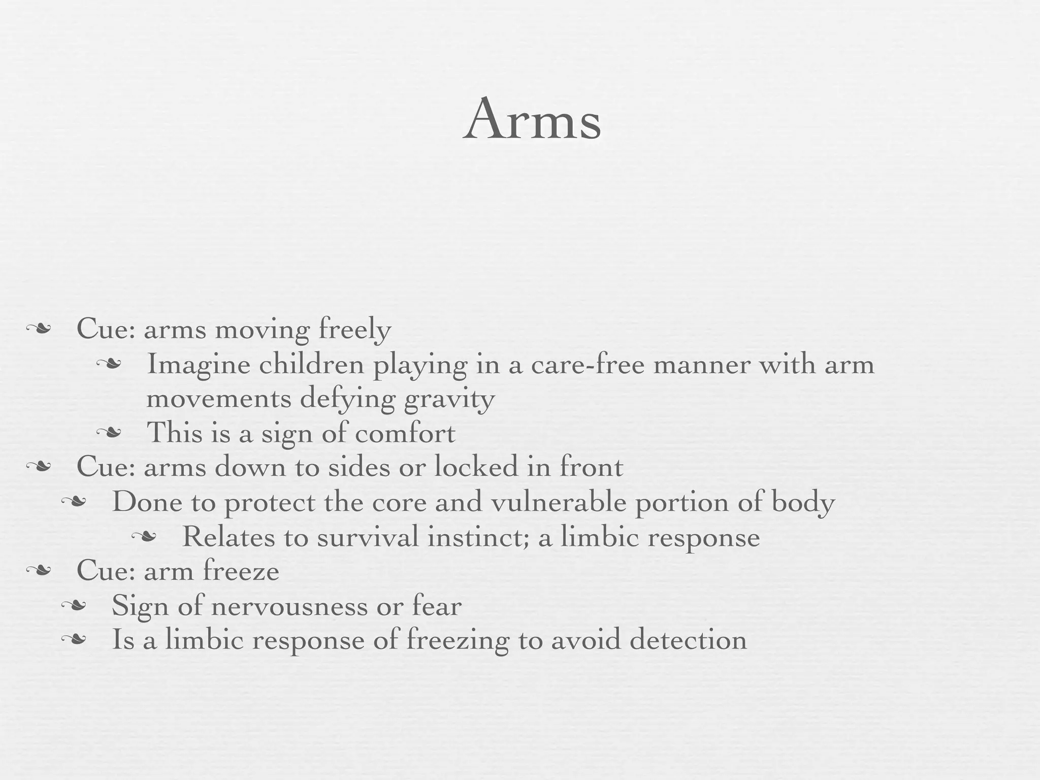 Arms


 Cue: arms moving freely
    Imagine children playing in a care-free manner with arm
       movements defying gravity
    This is a sign of comfort
 Cue: arms down to sides or locked in front
  Done to protect the core and vulnerable portion of body
      Relates to survival instinct; a limbic response
 Cue: arm freeze
  Sign of nervousness or fear
  Is a limbic response of freezing to avoid detection
 