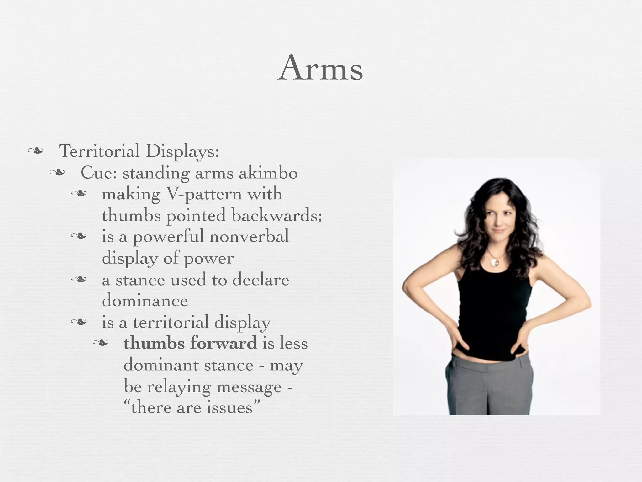 Arms
    Territorial Displays:
     Cue: standing arms akimbo
       making V-pattern with
           thumbs pointed backwards;
       is a powerful nonverbal
           display of power
       a stance used to declare
           dominance
       is a territorial display
          thumbs forward is less
              dominant stance - may
              be relaying message -
              “there are issues”
 
