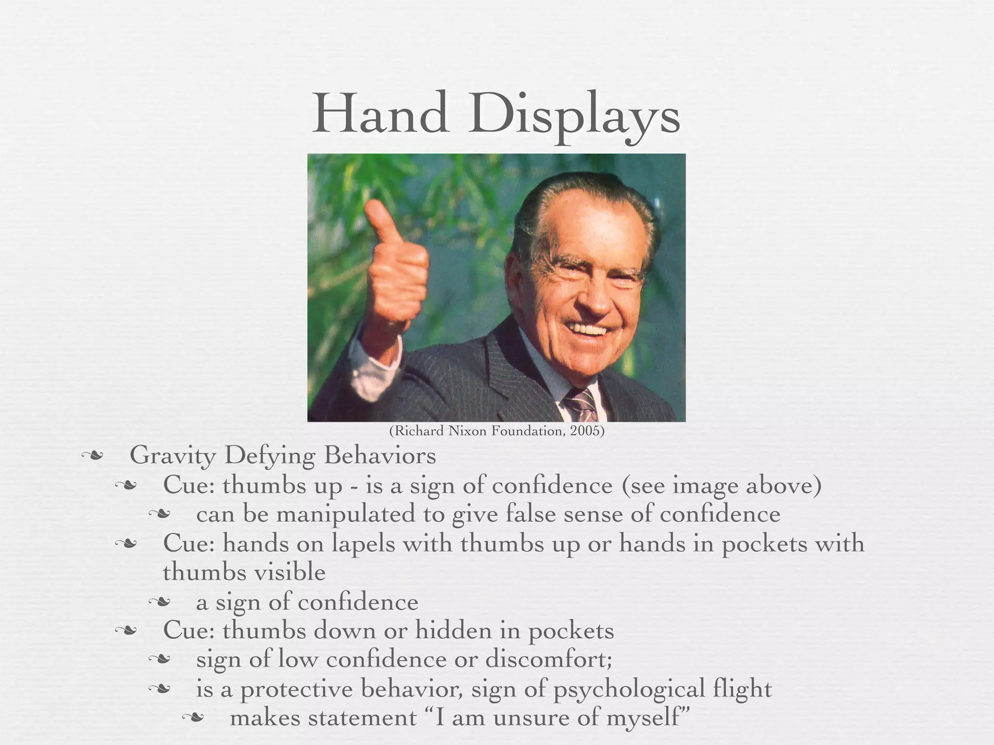 Hand Displays




                          (Richard Nixon Foundation, 2005)
    Gravity Defying Behaviors
     Cue: thumbs up - is a sign of conﬁdence (see image above)
       can be manipulated to give false sense of conﬁdence
     Cue: hands on lapels with thumbs up or hands in pockets with
       thumbs visible
       a sign of conﬁdence
     Cue: thumbs down or hidden in pockets
       sign of low conﬁdence or discomfort;
       is a protective behavior, sign of psychological ﬂight
          makes statement “I am unsure of myself”
 