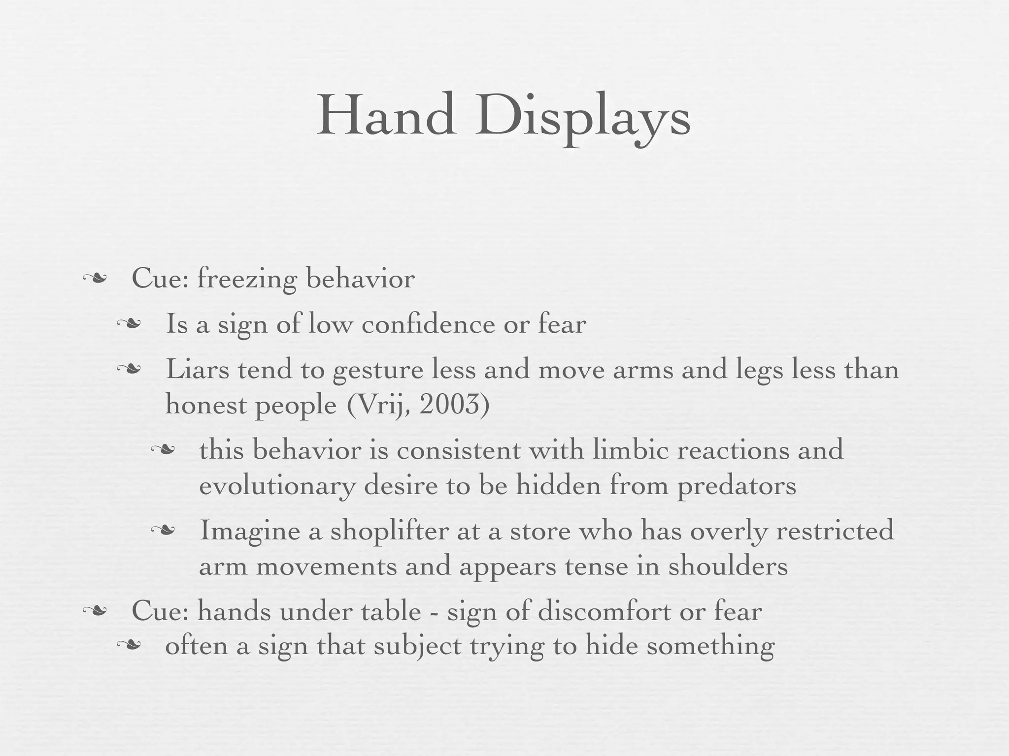Hand Displays

 Cue: freezing behavior
  Is a sign of low conﬁdence or fear

  Liars tend to gesture less and move arms and legs less than
    honest people (Vrij, 2003)
    this behavior is consistent with limbic reactions and
       evolutionary desire to be hidden from predators
    Imagine a shoplifter at a store who has overly restricted
       arm movements and appears tense in shoulders
 Cue: hands under table - sign of discomfort or fear
  often a sign that subject trying to hide something
 