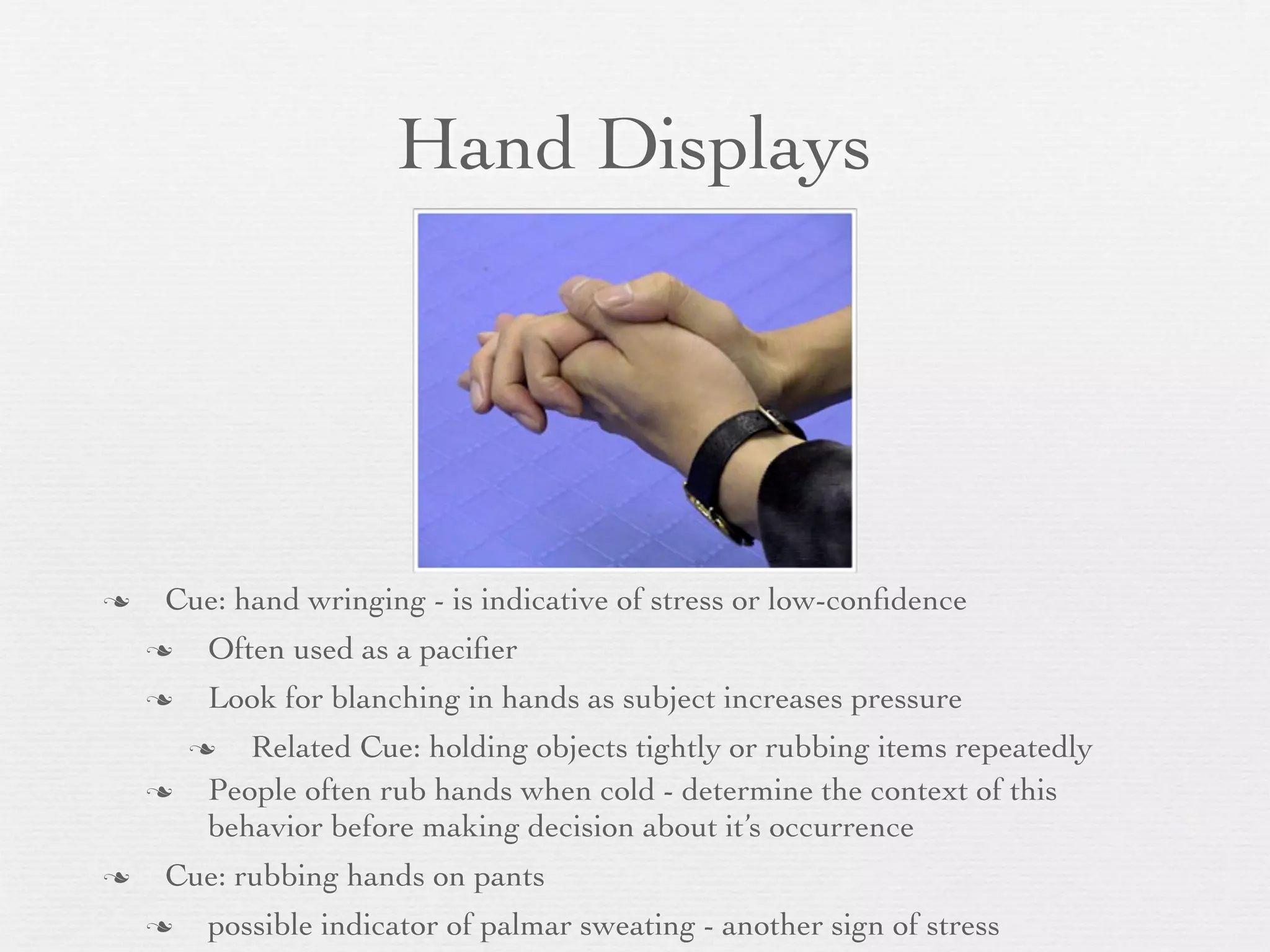 Hand Displays




   Cue: hand wringing - is indicative of stress or low-conﬁdence
       Often used as a paciﬁer
       Look for blanching in hands as subject increases pressure
          Related Cue: holding objects tightly or rubbing items repeatedly
       People often rub hands when cold - determine the context of this
        behavior before making decision about it’s occurrence
   Cue: rubbing hands on pants
       possible indicator of palmar sweating - another sign of stress
 