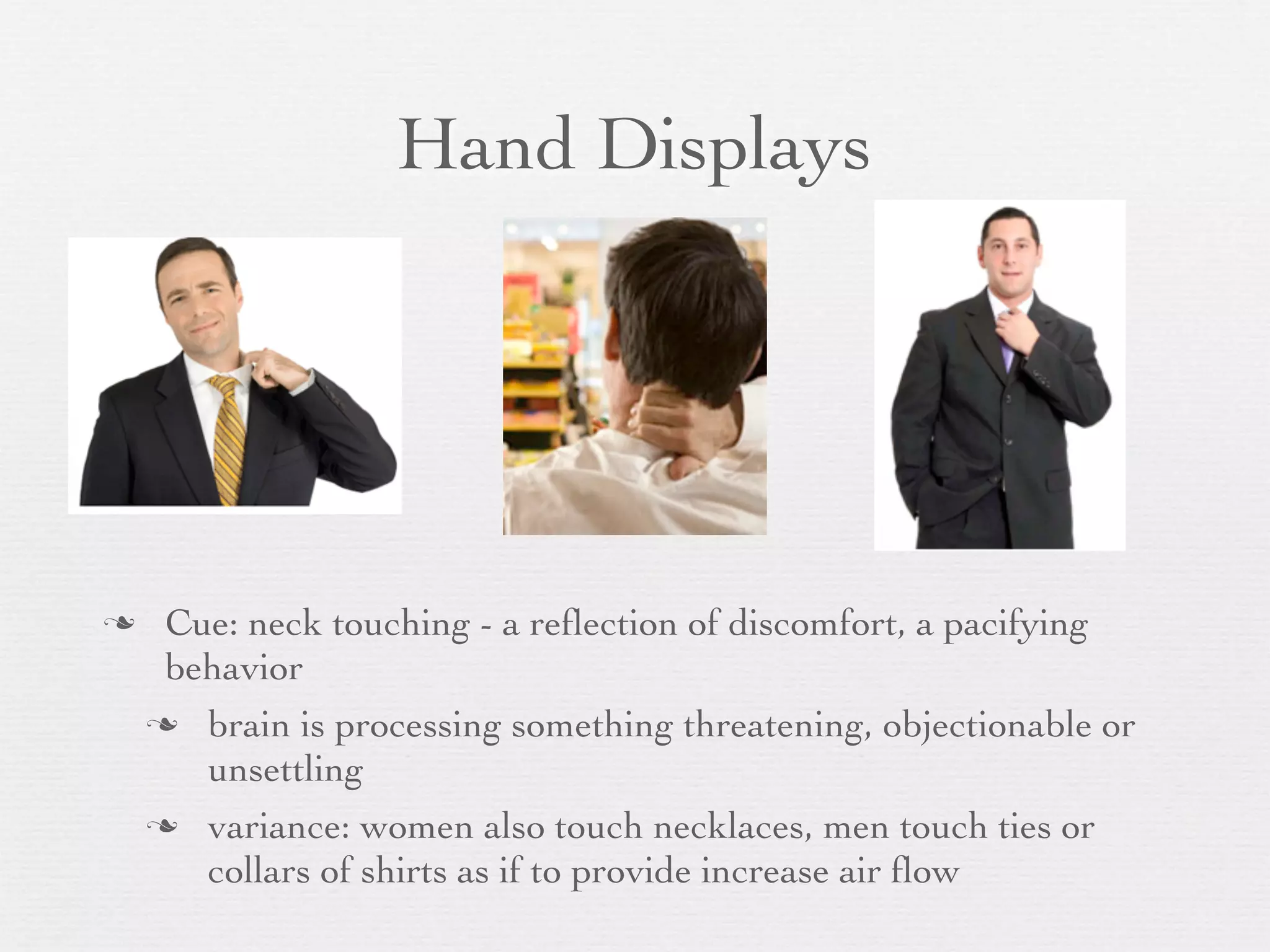 Hand Displays




    Cue: neck touching - a reﬂection of discomfort, a pacifying
     behavior
     brain is processing something threatening, objectionable or
       unsettling
     variance: women also touch necklaces, men touch ties or
       collars of shirts as if to provide increase air ﬂow
 