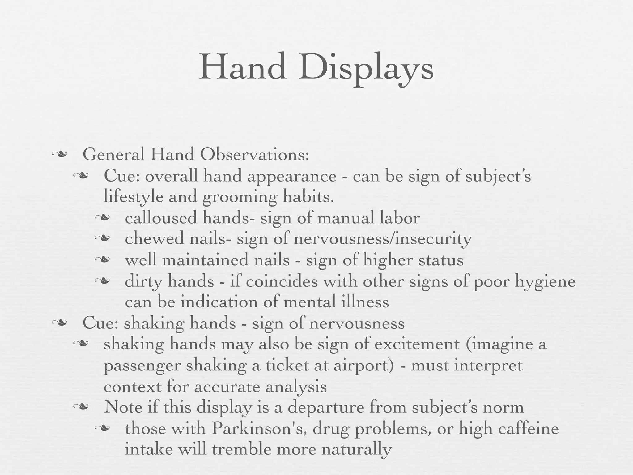 Hand Displays

 General Hand Observations:
  Cue: overall hand appearance - can be sign of subject’s
    lifestyle and grooming habits.
    calloused hands- sign of manual labor
    chewed nails- sign of nervousness/insecurity
    well maintained nails - sign of higher status
    dirty hands - if coincides with other signs of poor hygiene
        can be indication of mental illness
 Cue: shaking hands - sign of nervousness
  shaking hands may also be sign of excitement (imagine a
    passenger shaking a ticket at airport) - must interpret
    context for accurate analysis
  Note if this display is a departure from subject’s norm
    those with Parkinson's, drug problems, or high caffeine
        intake will tremble more naturally
 