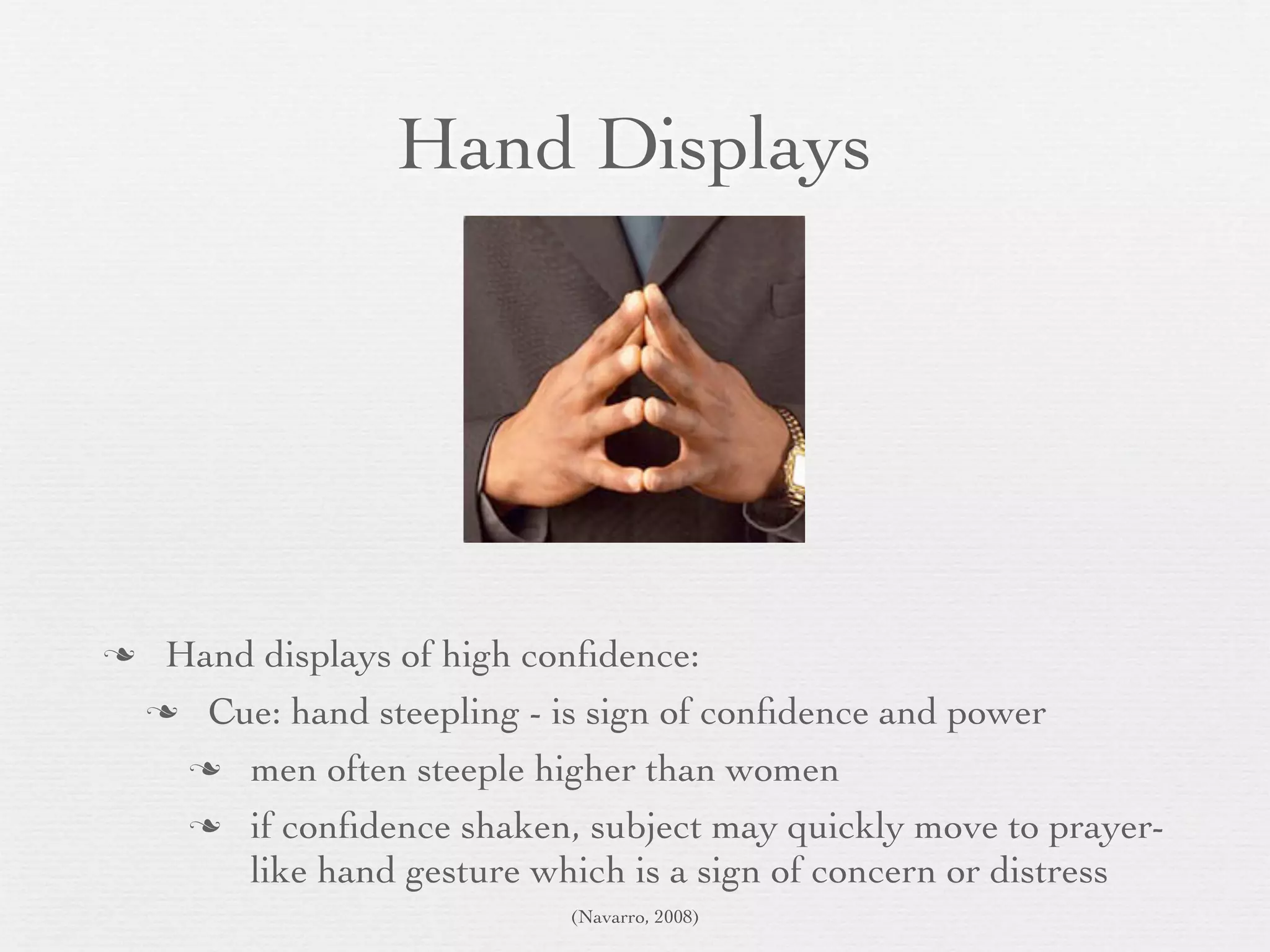 Hand Displays




    Hand displays of high conﬁdence:
     Cue: hand steepling - is sign of conﬁdence and power

       men often steeple higher than women

       if conﬁdence shaken, subject may quickly move to prayer-
         like hand gesture which is a sign of concern or distress
                             (Navarro, 2008)
 