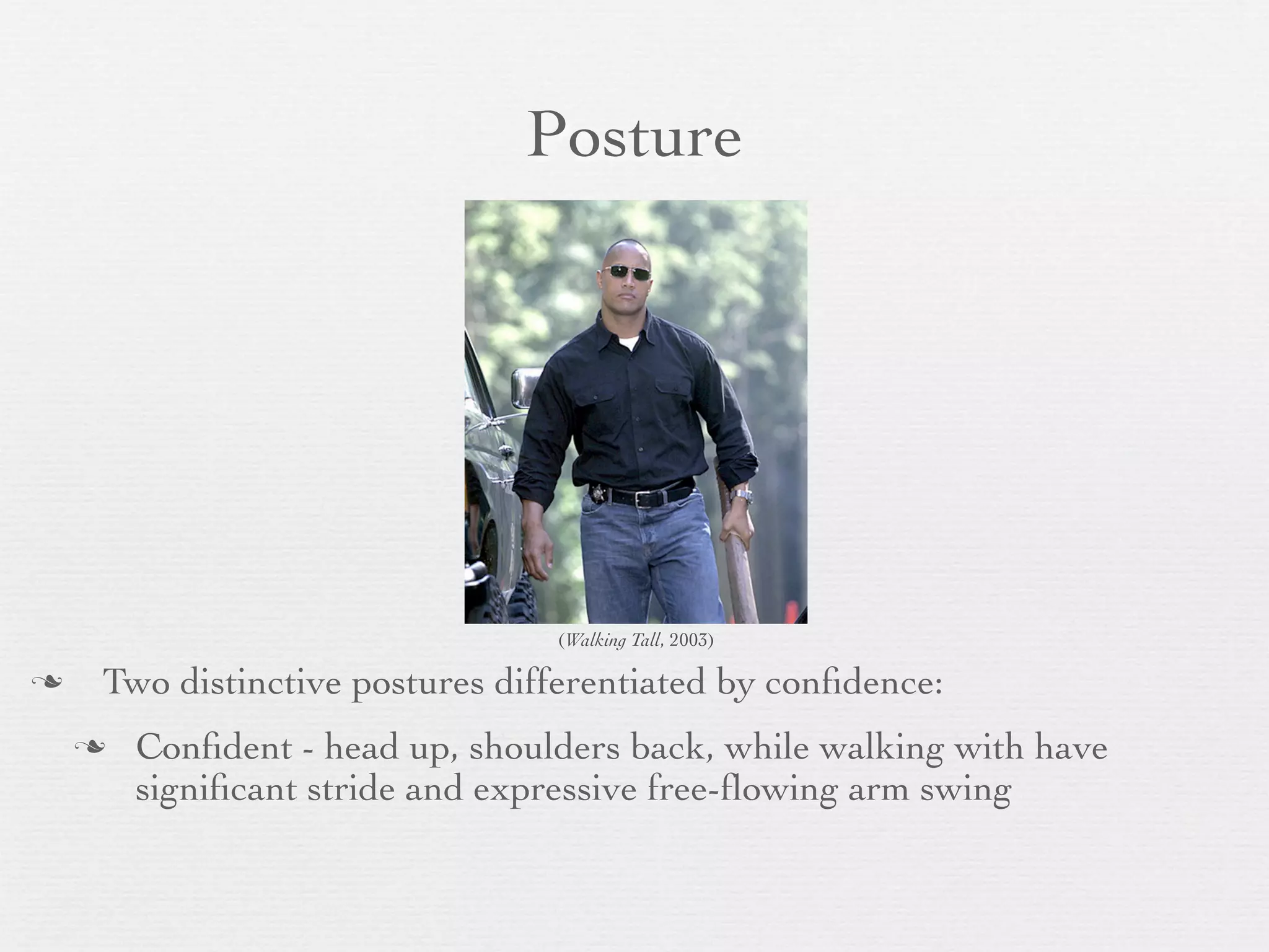 Posture




                                 (Walking Tall, 2003)

   Two distinctive postures differentiated by conﬁdence:
       Conﬁdent - head up, shoulders back, while walking with have
        signiﬁcant stride and expressive free-ﬂowing arm swing
 