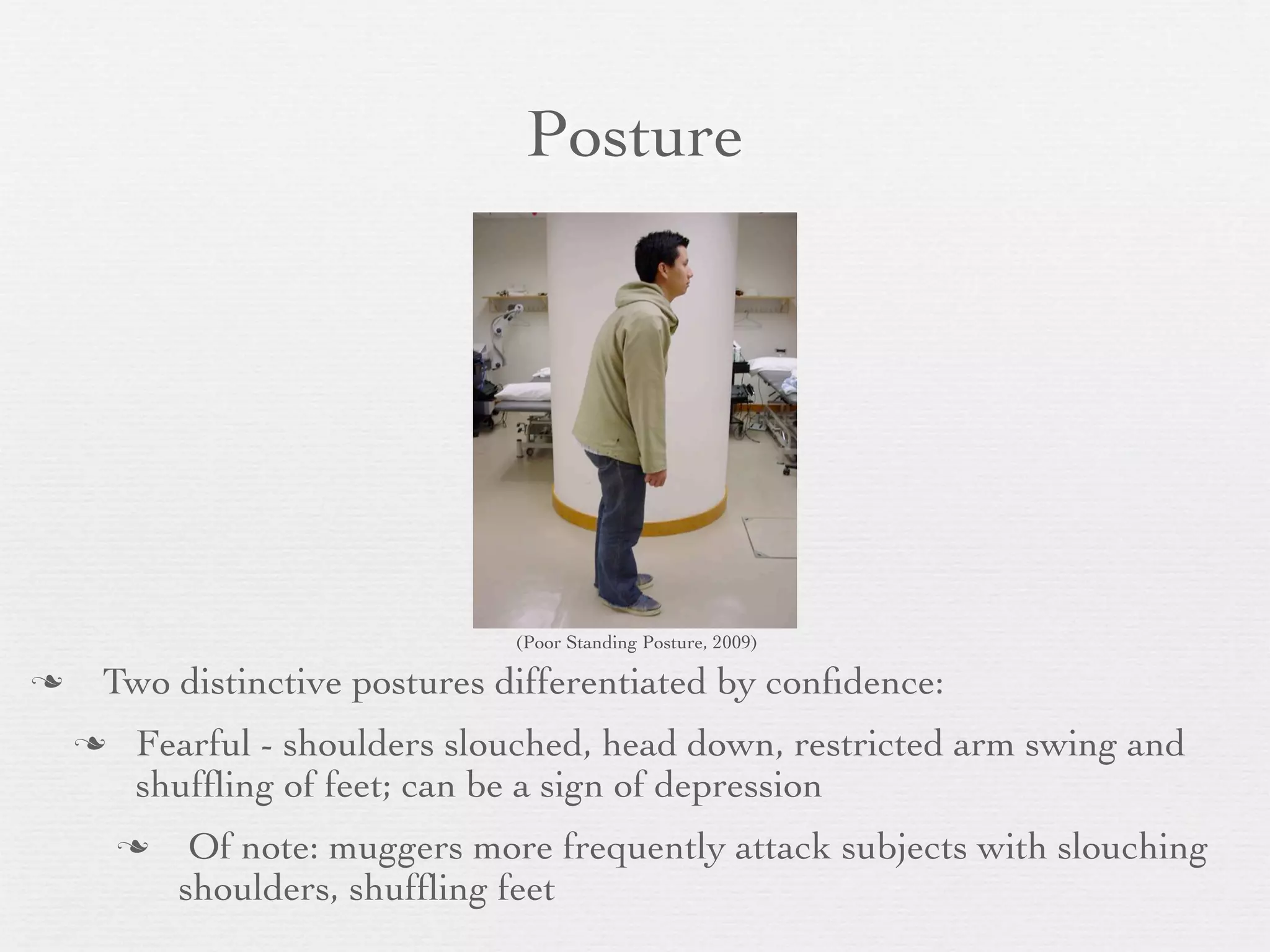 Posture




                                (Poor Standing Posture, 2009)

   Two distinctive postures differentiated by conﬁdence:
       Fearful - shoulders slouched, head down, restricted arm swing and
        shufﬂing of feet; can be a sign of depression
            Of note: muggers more frequently attack subjects with slouching
            shoulders, shufﬂing feet
 