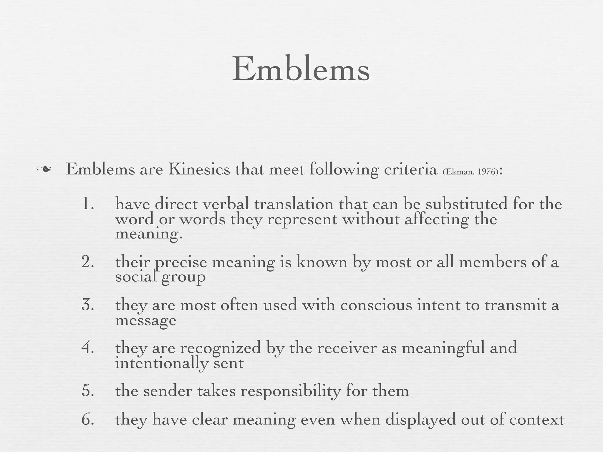 Emblems

   Emblems are Kinesics that meet following criteria (Ekman, 1976):
      1.   have direct verbal translation that can be substituted for the
           word or words they represent without affecting the
           meaning.
      2.   their precise meaning is known by most or all members of a
           social group
      3.   they are most often used with conscious intent to transmit a
           message
      4.   they are recognized by the receiver as meaningful and
           intentionally sent
      5.   the sender takes responsibility for them
      6.   they have clear meaning even when displayed out of context
 