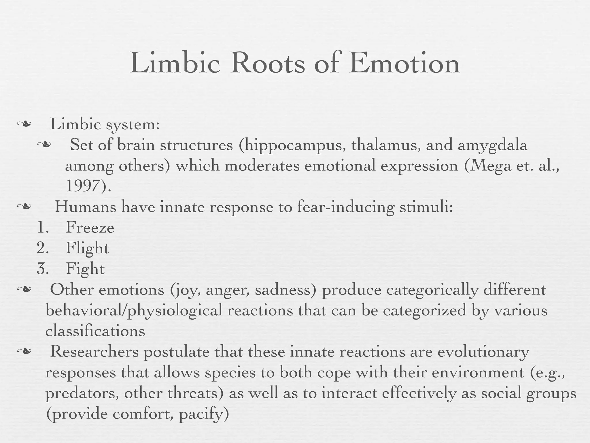 Limbic Roots of Emotion
   Limbic system:
      Set of brain structures (hippocampus, thalamus, and amygdala
      among others) which moderates emotional expression (Mega et. al.,
      1997).
   Humans have innate response to fear-inducing stimuli:
  1. Freeze
  2. Flight
  3. Fight
   Other emotions (joy, anger, sadness) produce categorically different
   behavioral/physiological reactions that can be categorized by various
   classiﬁcations
   Researchers postulate that these innate reactions are evolutionary
   responses that allows species to both cope with their environment (e.g.,
   predators, other threats) as well as to interact effectively as social groups
   (provide comfort, pacify)
 