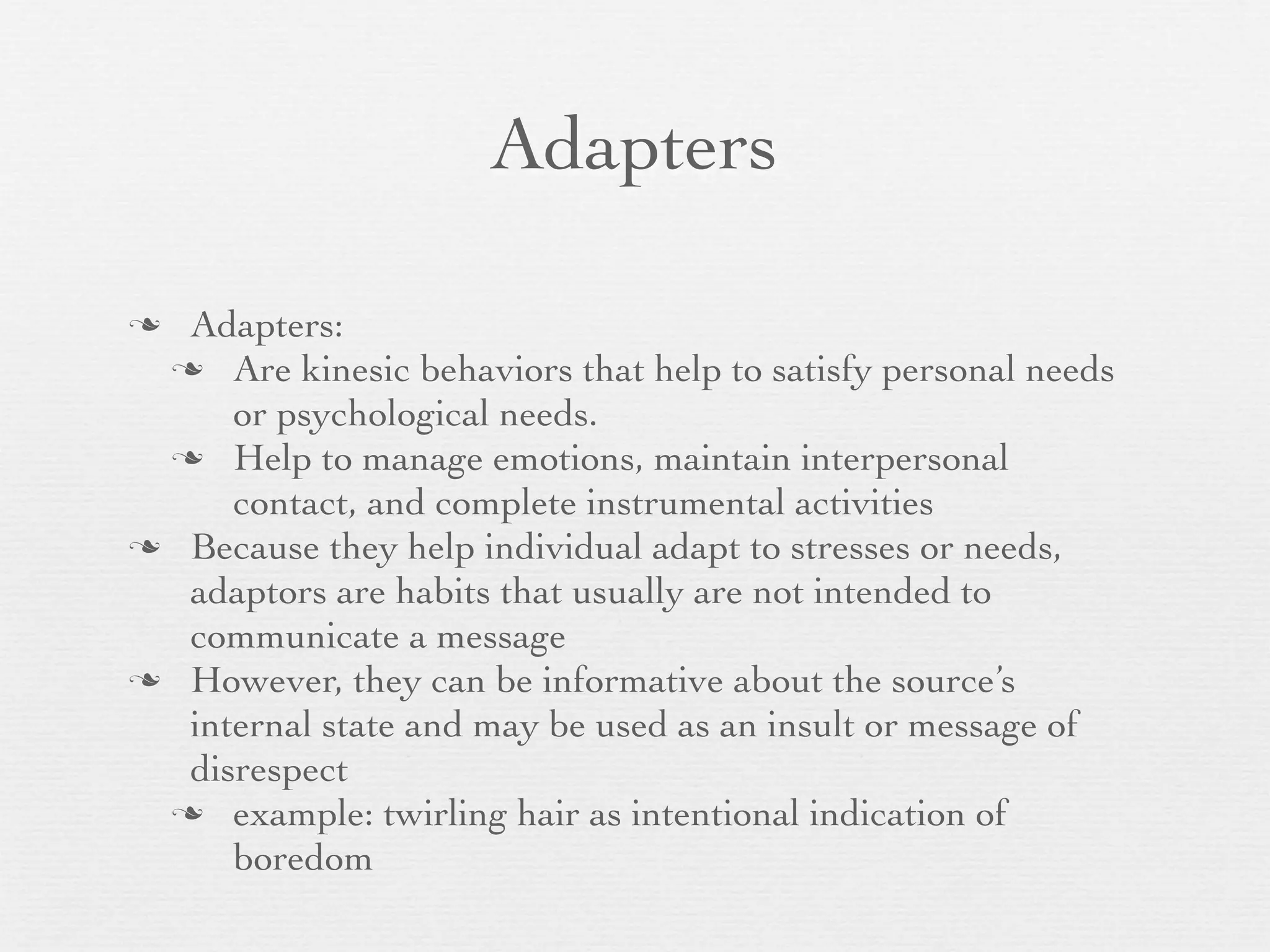 Adapters

 Adapters:
  Are kinesic behaviors that help to satisfy personal needs
     or psychological needs.
  Help to manage emotions, maintain interpersonal
     contact, and complete instrumental activities
 Because they help individual adapt to stresses or needs,
  adaptors are habits that usually are not intended to
  communicate a message
 However, they can be informative about the source’s
  internal state and may be used as an insult or message of
  disrespect
  example: twirling hair as intentional indication of
     boredom
 
