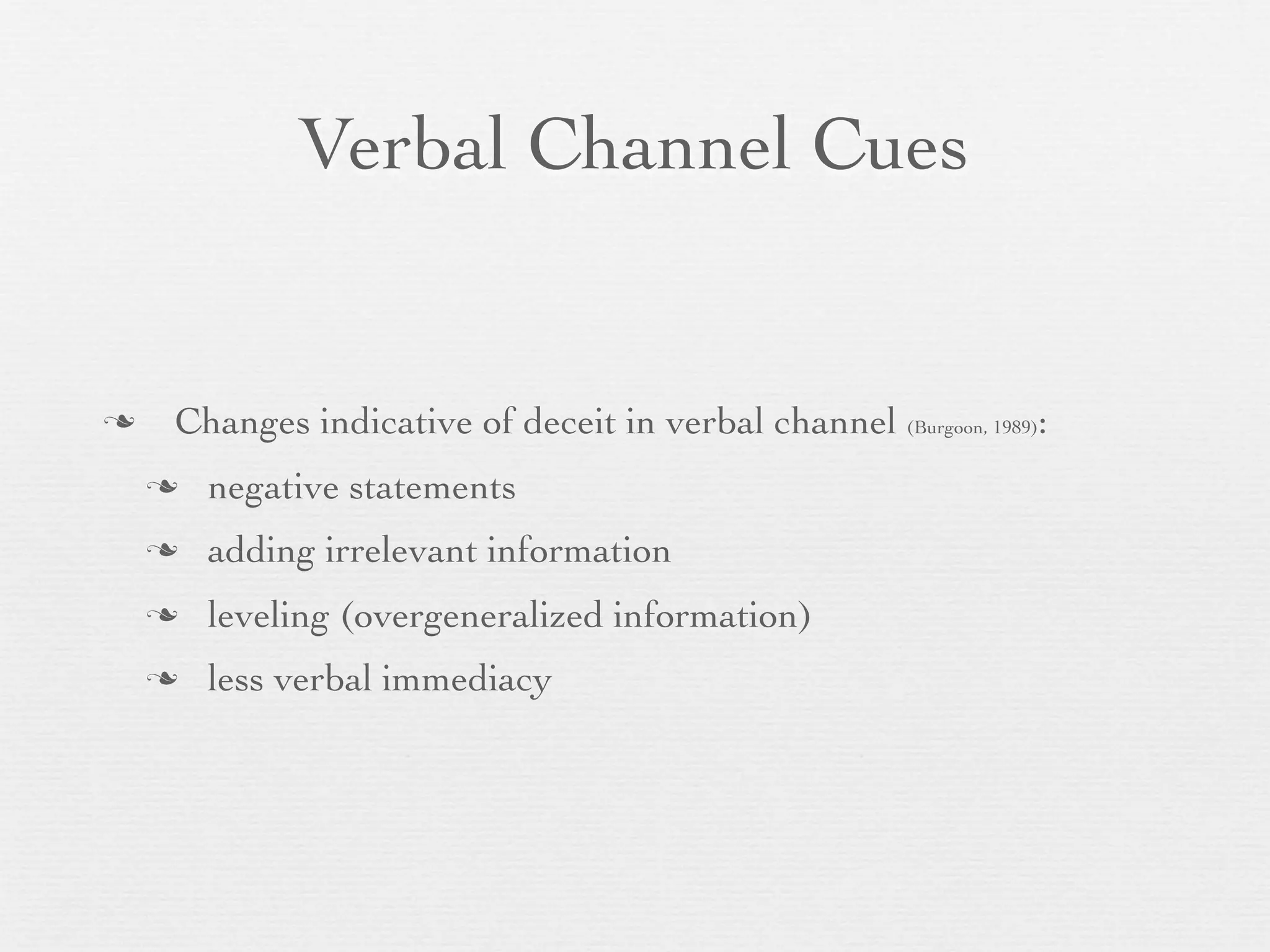 Verbal Channel Cues


   Changes indicative of deceit in verbal channel (Burgoon, 1989):
       negative statements
       adding irrelevant information
       leveling (overgeneralized information)
       less verbal immediacy
 