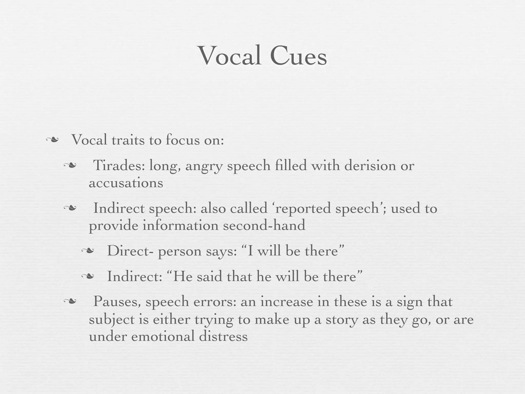 Vocal Cues

   Vocal traits to focus on:
        Tirades: long, angry speech ﬁlled with derision or
        accusations
       Indirect speech: also called ‘reported speech’; used to
        provide information second-hand
           Direct- person says: “I will be there”
           Indirect: “He said that he will be there”
        Pauses, speech errors: an increase in these is a sign that
        subject is either trying to make up a story as they go, or are
        under emotional distress
 