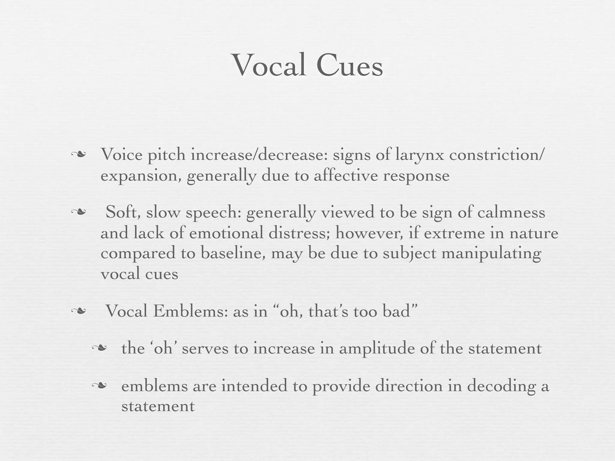 Vocal Cues

   Voice pitch increase/decrease: signs of larynx constriction/
    expansion, generally due to affective response
    Soft, slow speech: generally viewed to be sign of calmness
    and lack of emotional distress; however, if extreme in nature
    compared to baseline, may be due to subject manipulating
    vocal cues
   Vocal Emblems: as in “oh, that’s too bad”
       the ‘oh’ serves to increase in amplitude of the statement
       emblems are intended to provide direction in decoding a
        statement
 