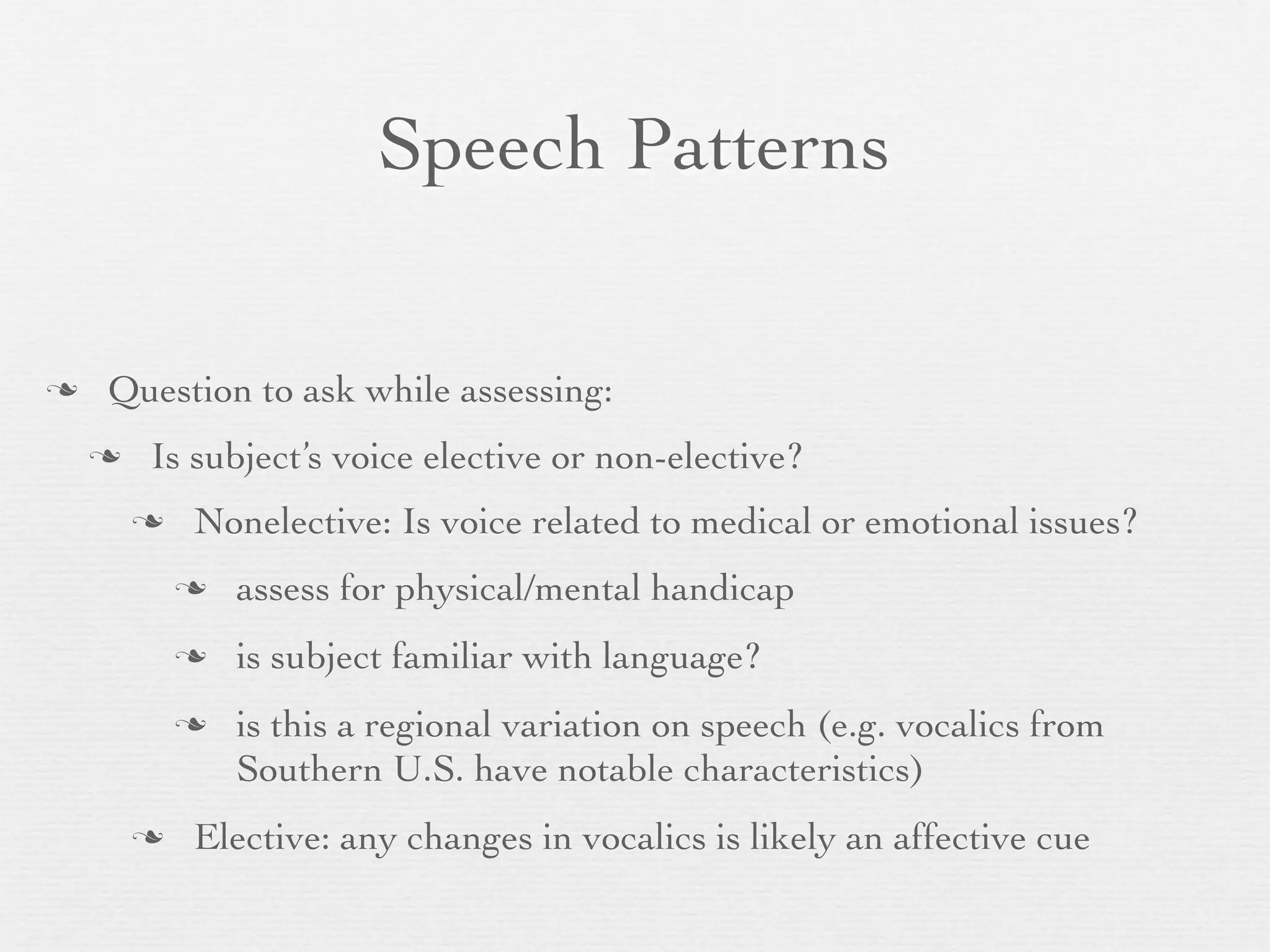 Speech Patterns


   Question to ask while assessing:
       Is subject’s voice elective or non-elective?
           Nonelective: Is voice related to medical or emotional issues?
               assess for physical/mental handicap
               is subject familiar with language?
               is this a regional variation on speech (e.g. vocalics from
                Southern U.S. have notable characteristics)
           Elective: any changes in vocalics is likely an affective cue
 