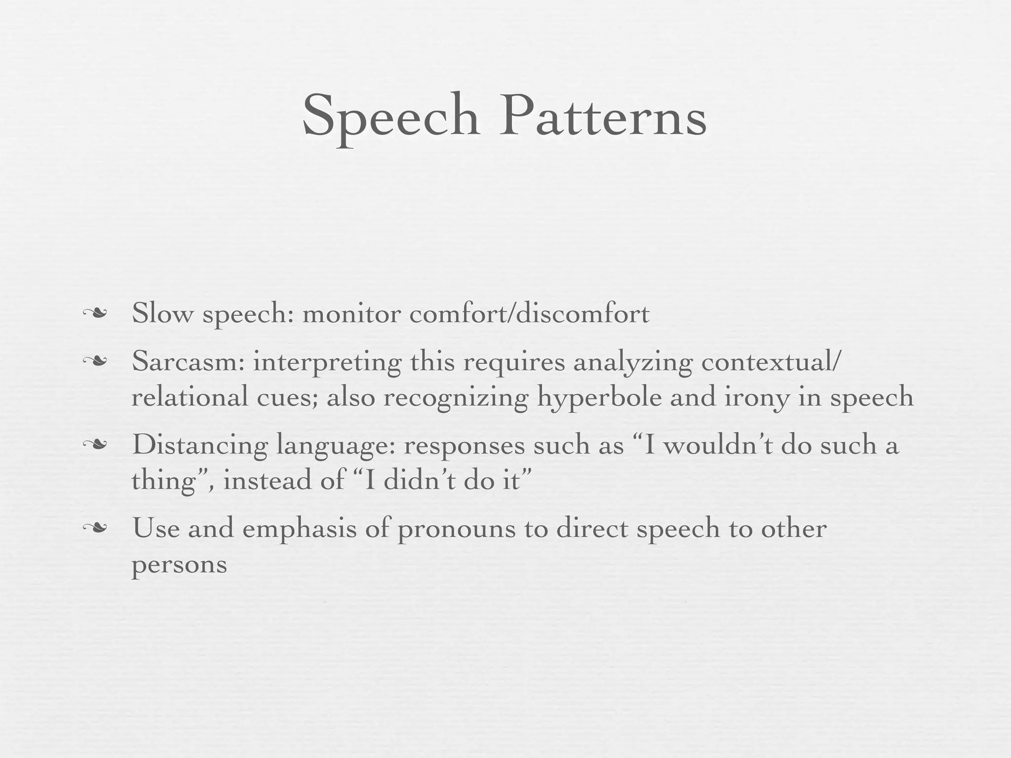 Speech Patterns


   Slow speech: monitor comfort/discomfort
   Sarcasm: interpreting this requires analyzing contextual/
    relational cues; also recognizing hyperbole and irony in speech
   Distancing language: responses such as “I wouldn’t do such a
    thing”, instead of “I didn’t do it”
   Use and emphasis of pronouns to direct speech to other
    persons
 