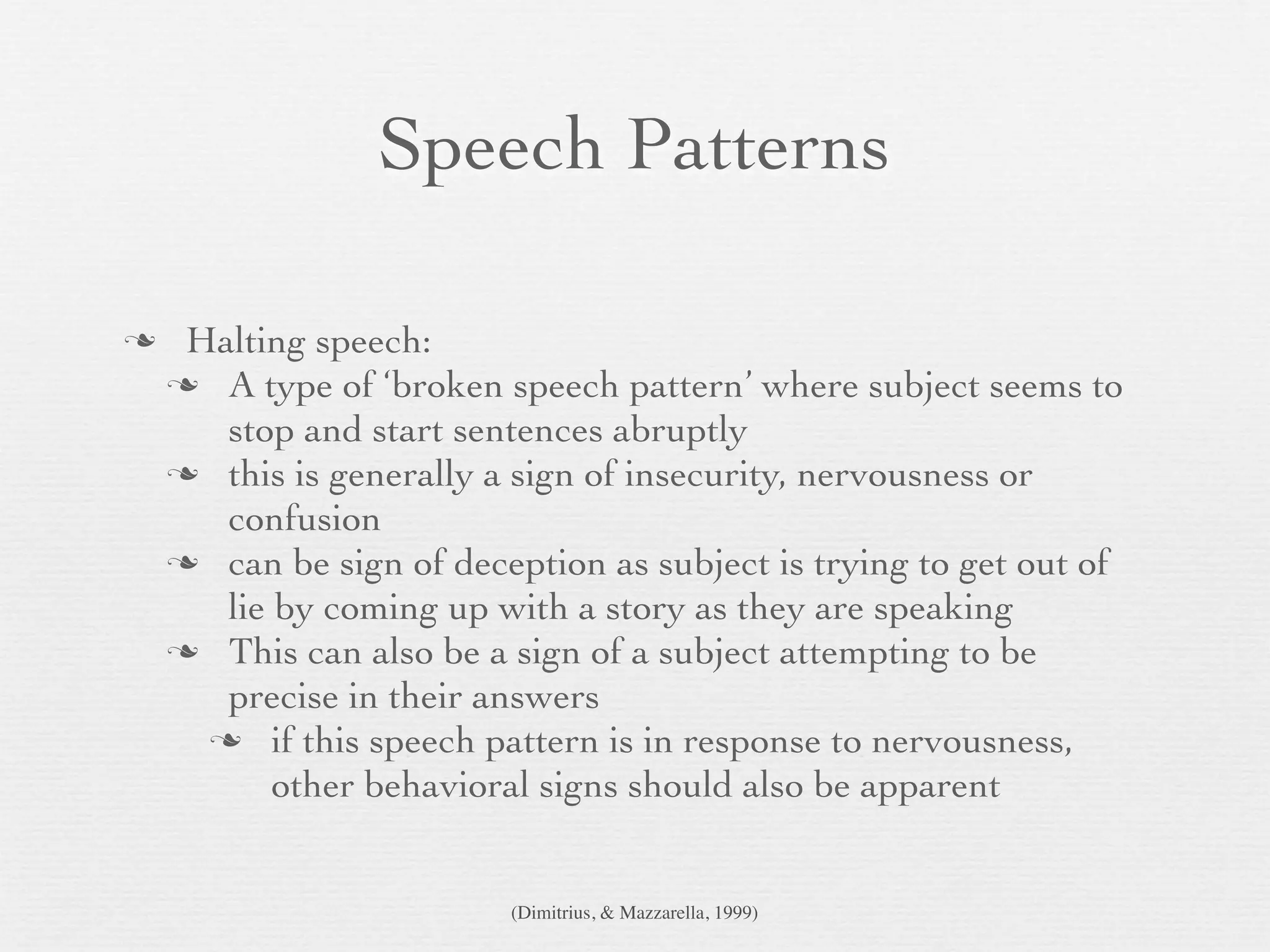Speech Patterns

    Halting speech:
     A type of ‘broken speech pattern’ where subject seems to
       stop and start sentences abruptly
     this is generally a sign of insecurity, nervousness or
       confusion
     can be sign of deception as subject is trying to get out of
       lie by coming up with a story as they are speaking
     This can also be a sign of a subject attempting to be
       precise in their answers
       if this speech pattern is in response to nervousness,
           other behavioral signs should also be apparent


                         (Dimitrius, & Mazzarella, 1999)
 