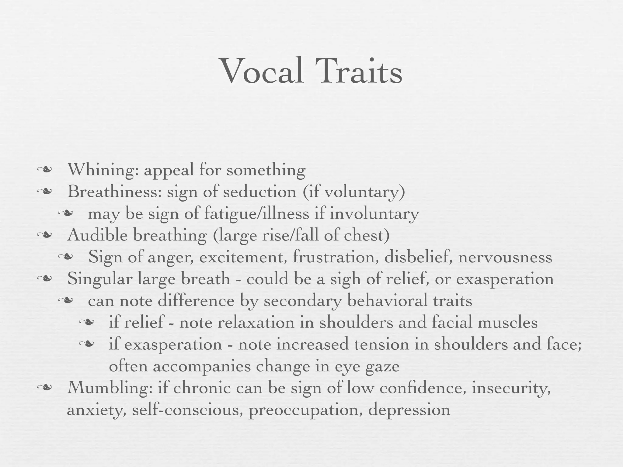Vocal Traits

 Whining: appeal for something
 Breathiness: sign of seduction (if voluntary)
  may be sign of fatigue/illness if involuntary
 Audible breathing (large rise/fall of chest)
  Sign of anger, excitement, frustration, disbelief, nervousness
 Singular large breath - could be a sigh of relief, or exasperation
  can note difference by secondary behavioral traits
    if relief - note relaxation in shoulders and facial muscles
    if exasperation - note increased tension in shoulders and face;
       often accompanies change in eye gaze
 Mumbling: if chronic can be sign of low conﬁdence, insecurity,
  anxiety, self-conscious, preoccupation, depression
 