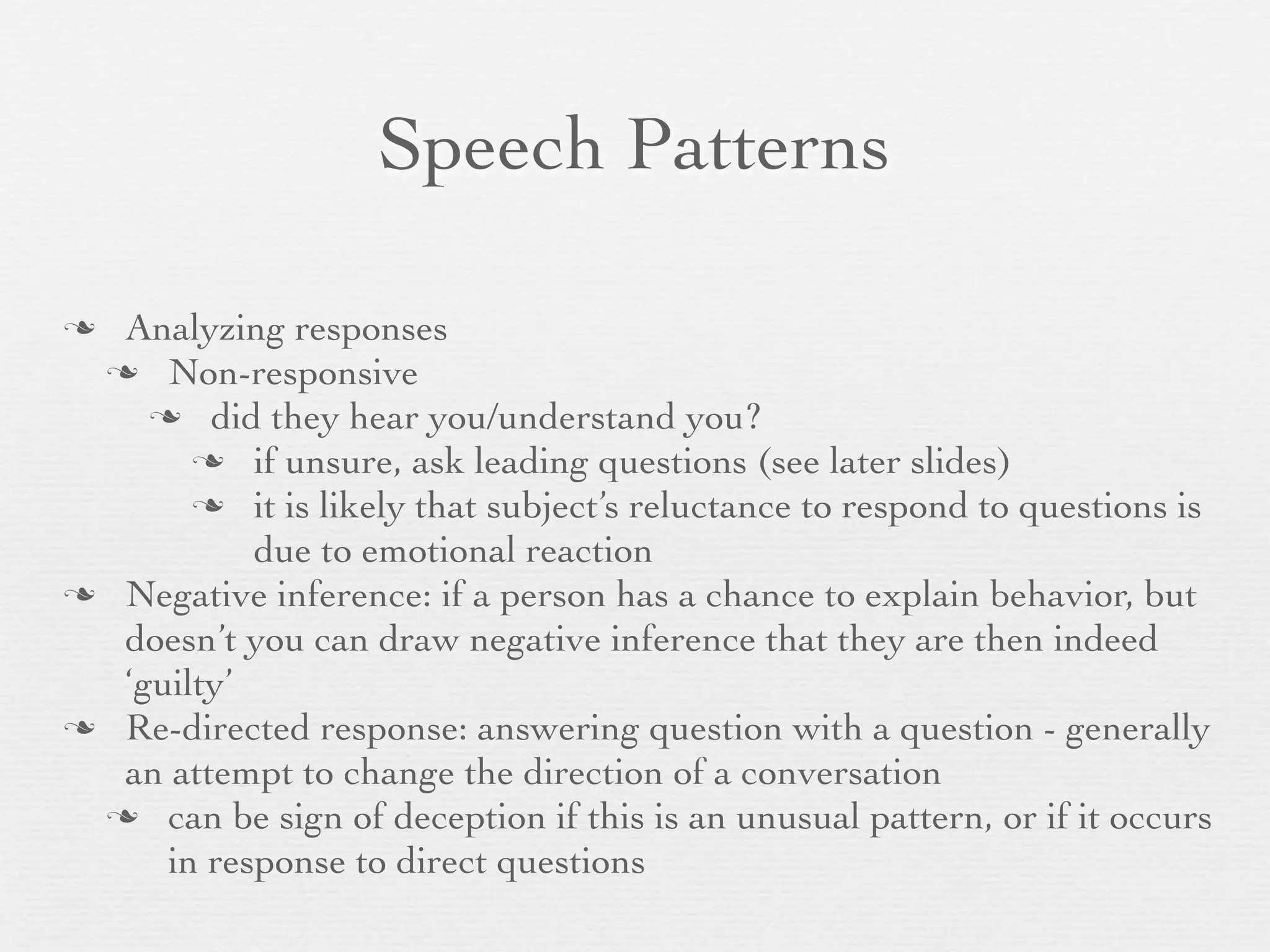 Speech Patterns

 Analyzing responses
  Non-responsive
     did they hear you/understand you?
        if unsure, ask leading questions (see later slides)
        it is likely that subject’s reluctance to respond to questions is
           due to emotional reaction
 Negative inference: if a person has a chance to explain behavior, but
  doesn’t you can draw negative inference that they are then indeed
  ‘guilty’
 Re-directed response: answering question with a question - generally
  an attempt to change the direction of a conversation
  can be sign of deception if this is an unusual pattern, or if it occurs
     in response to direct questions
 