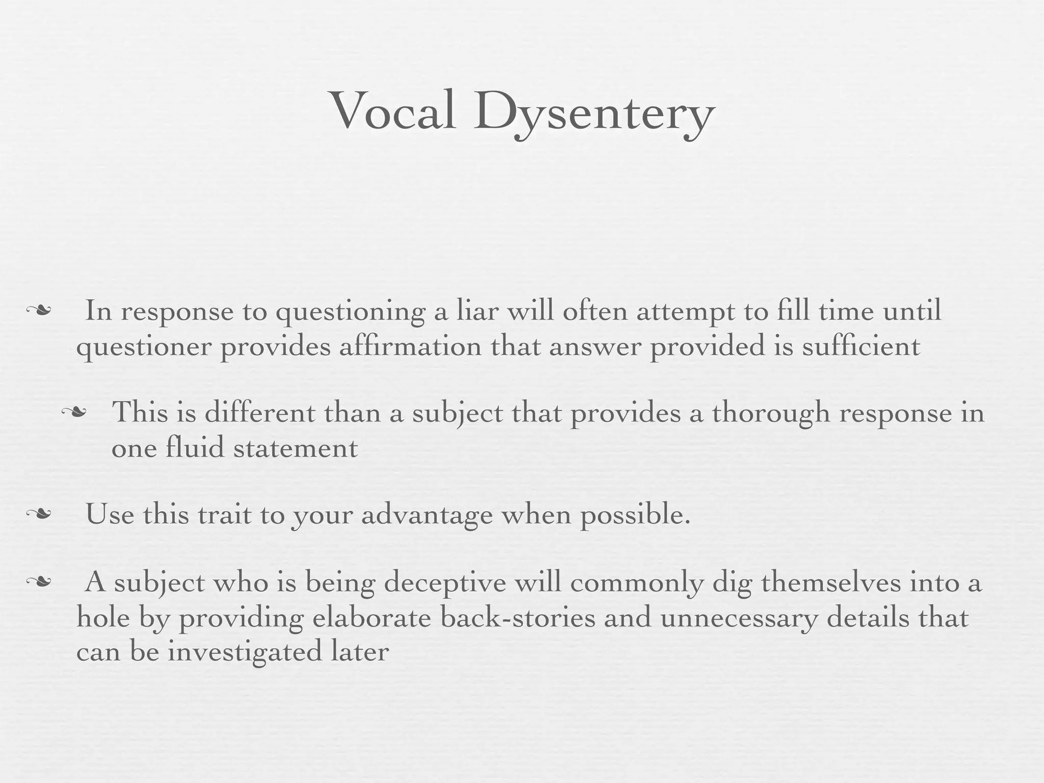 Vocal Dysentery


   In response to questioning a liar will often attempt to ﬁll time until
    questioner provides afﬁrmation that answer provided is sufﬁcient

       This is different than a subject that provides a thorough response in
        one ﬂuid statement

   Use this trait to your advantage when possible.

    A subject who is being deceptive will commonly dig themselves into a
    hole by providing elaborate back-stories and unnecessary details that
    can be investigated later
 