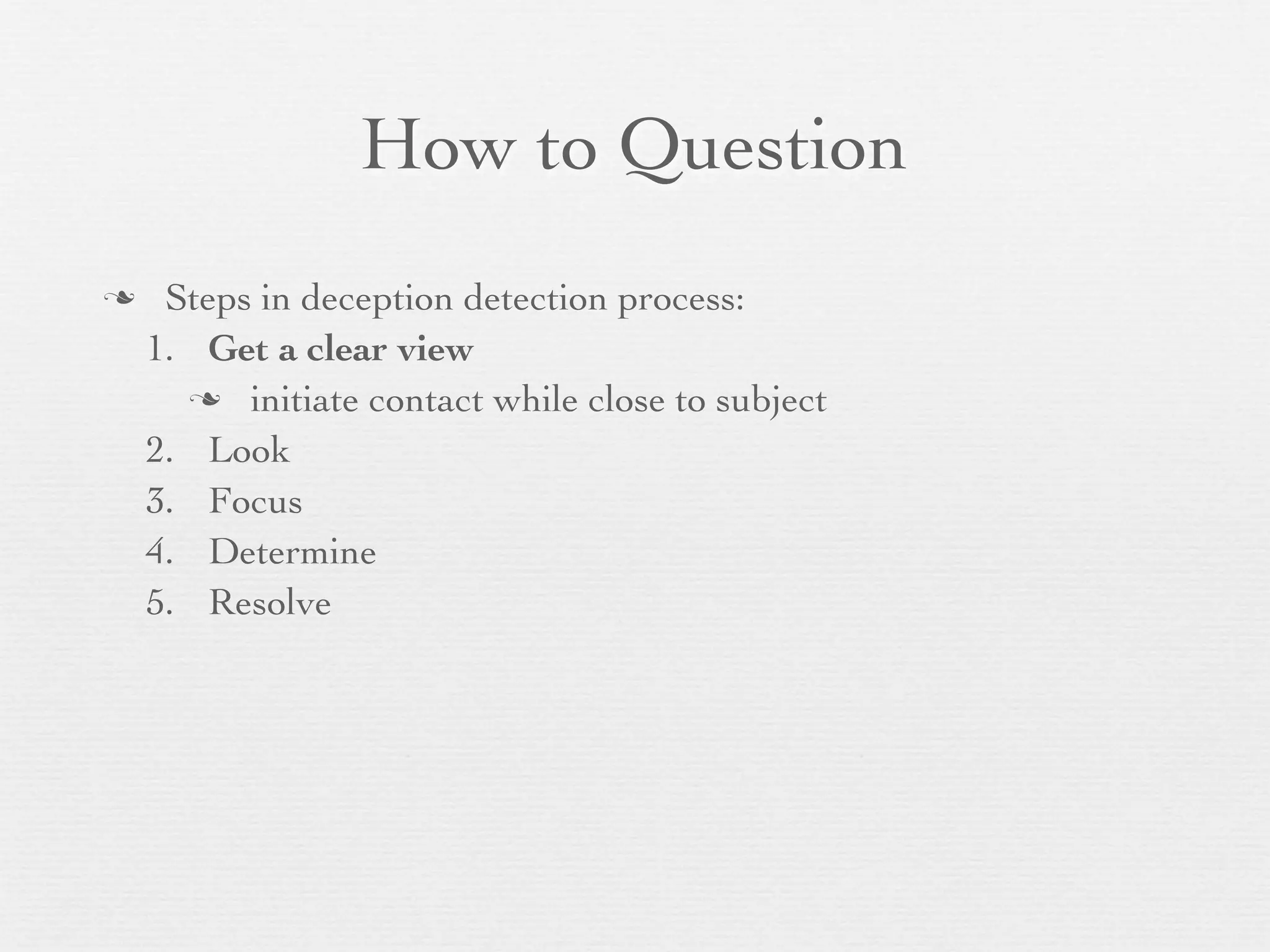 How to Question
    Steps in deception detection process:
    1. Get a clear view
       initiate contact while close to subject

    2. Look
    3. Focus
    4. Determine
    5. Resolve
 