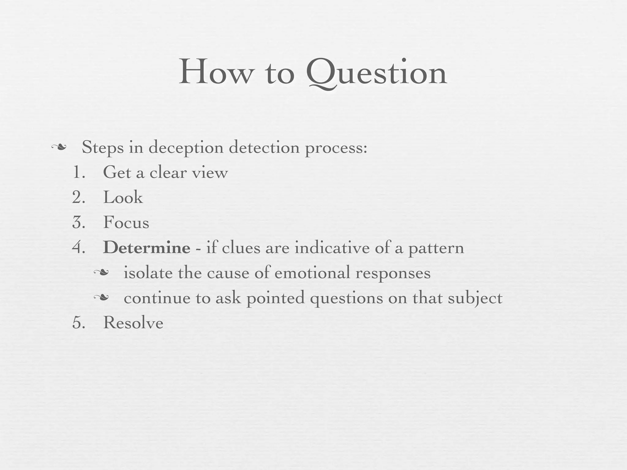 How to Question
    Steps in deception detection process:
    1. Get a clear view
    2. Look
    3. Focus
    4. Determine - if clues are indicative of a pattern
       isolate the cause of emotional responses

       continue to ask pointed questions on that subject

    5. Resolve
 