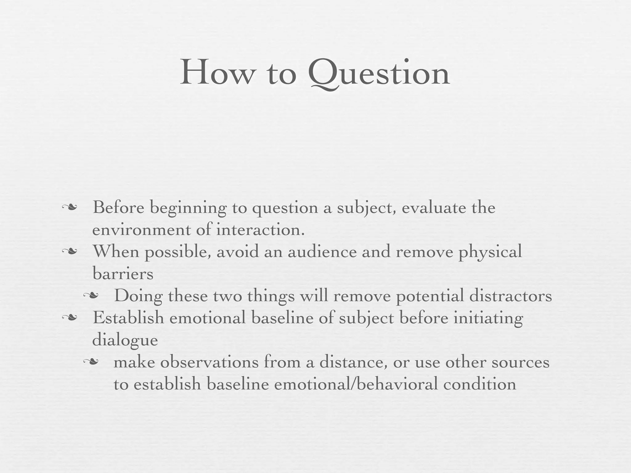 How to Question


 Before beginning to question a subject, evaluate the
  environment of interaction.
 When possible, avoid an audience and remove physical
  barriers
  Doing these two things will remove potential distractors
 Establish emotional baseline of subject before initiating
  dialogue
  make observations from a distance, or use other sources
     to establish baseline emotional/behavioral condition
 