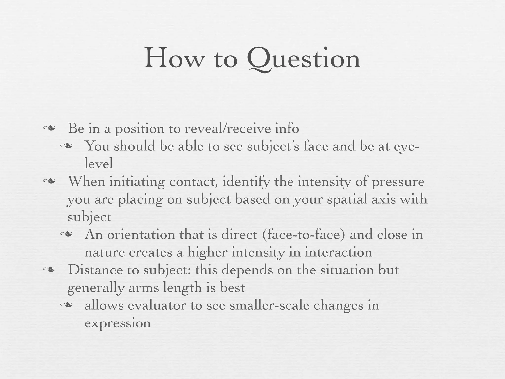 How to Question

 Be in a position to reveal/receive info
  You should be able to see subject’s face and be at eye-
    level
 When initiating contact, identify the intensity of pressure
  you are placing on subject based on your spatial axis with
  subject
  An orientation that is direct (face-to-face) and close in
    nature creates a higher intensity in interaction
 Distance to subject: this depends on the situation but
  generally arms length is best
  allows evaluator to see smaller-scale changes in
    expression
 