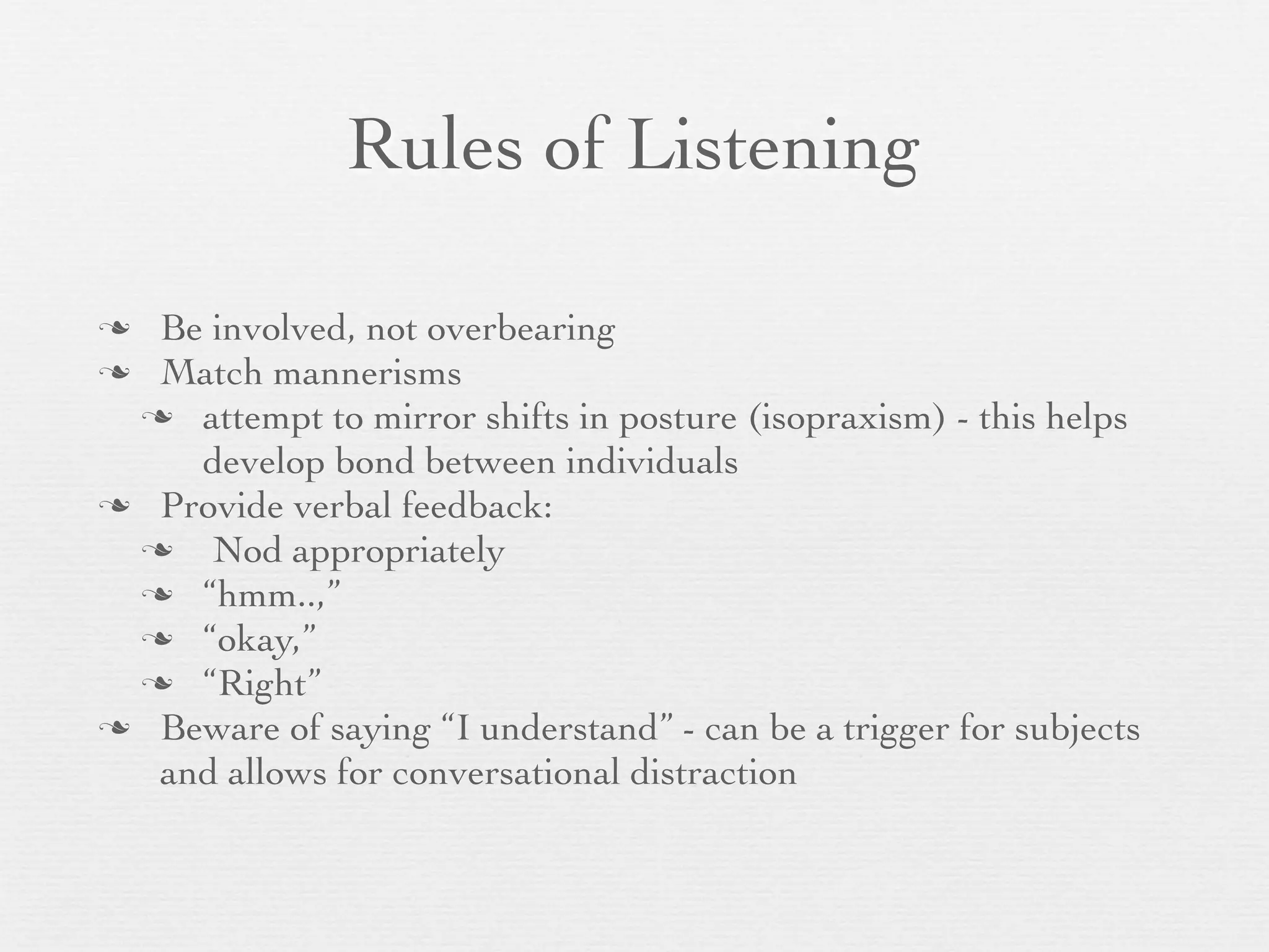 Rules of Listening

 Be involved, not overbearing
 Match mannerisms
  attempt to mirror shifts in posture (isopraxism) - this helps
    develop bond between individuals
 Provide verbal feedback:
    Nod appropriately
  “hmm..,”
  “okay,”
  “Right”
 Beware of saying “I understand” - can be a trigger for subjects
  and allows for conversational distraction
 