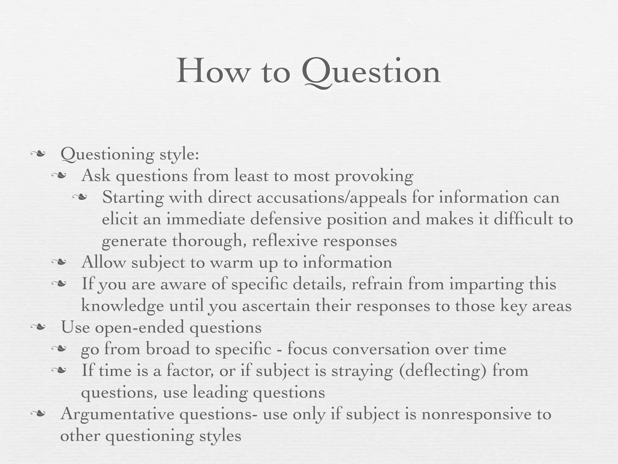 How to Question

 Questioning style:
  Ask questions from least to most provoking
    Starting with direct accusations/appeals for information can
       elicit an immediate defensive position and makes it difﬁcult to
       generate thorough, reﬂexive responses
  Allow subject to warm up to information
  If you are aware of speciﬁc details, refrain from imparting this
     knowledge until you ascertain their responses to those key areas
 Use open-ended questions
  go from broad to speciﬁc - focus conversation over time
  If time is a factor, or if subject is straying (deﬂecting) from
     questions, use leading questions
 Argumentative questions- use only if subject is nonresponsive to
  other questioning styles
 