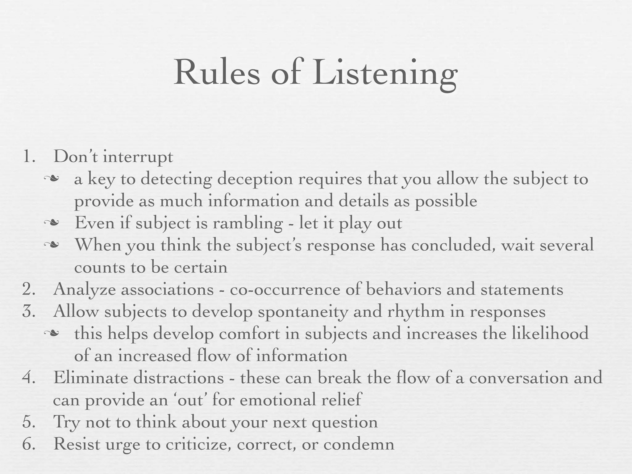 Rules of Listening

1. Don’t interrupt
   a key to detecting deception requires that you allow the subject to
      provide as much information and details as possible
   Even if subject is rambling - let it play out
   When you think the subject’s response has concluded, wait several
      counts to be certain
2. Analyze associations - co-occurrence of behaviors and statements
3. Allow subjects to develop spontaneity and rhythm in responses
   this helps develop comfort in subjects and increases the likelihood
      of an increased ﬂow of information
4. Eliminate distractions - these can break the ﬂow of a conversation and
   can provide an ‘out’ for emotional relief
5. Try not to think about your next question
6. Resist urge to criticize, correct, or condemn
 