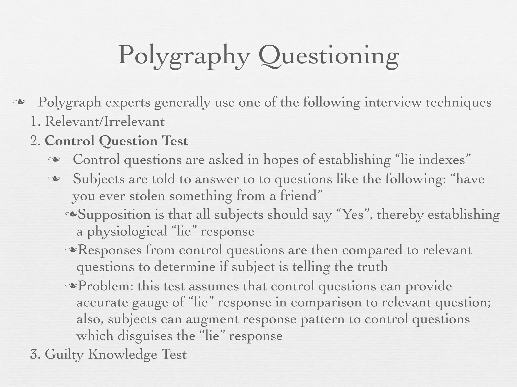 Polygraphy Questioning
    Polygraph experts generally use one of the following interview techniques
    1. Relevant/Irrelevant
    2. Control Question Test
        Control questions are asked in hopes of establishing “lie indexes”

        Subjects are told to answer to to questions like the following: “have
           you ever stolen something from a friend”
          Supposition is that all subjects should say “Yes”, thereby establishing
            a physiological “lie” response
          Responses from control questions are then compared to relevant
            questions to determine if subject is telling the truth
          Problem: this test assumes that control questions can provide
            accurate gauge of “lie” response in comparison to relevant question;
            also, subjects can augment response pattern to control questions
            which disguises the “lie” response
    3. Guilty Knowledge Test
 