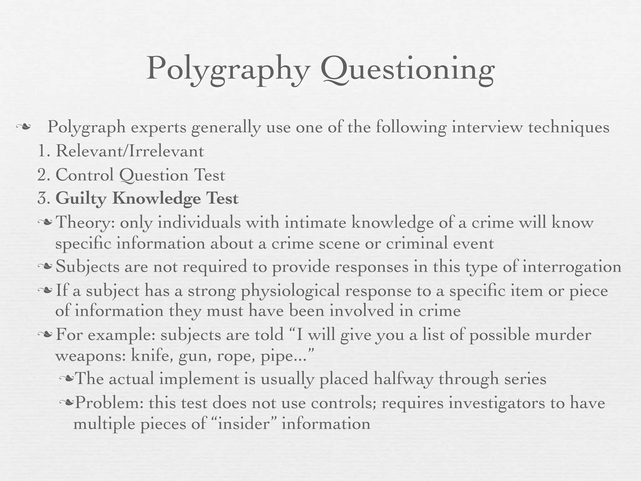 Polygraphy Questioning
    Polygraph experts generally use one of the following interview techniques
    1. Relevant/Irrelevant
    2. Control Question Test
    3. Guilty Knowledge Test
     Theory: only individuals with intimate knowledge of a crime will know
       speciﬁc information about a crime scene or criminal event
     Subjects are not required to provide responses in this type of interrogation

     If a subject has a strong physiological response to a speciﬁc item or piece
       of information they must have been involved in crime
     For example: subjects are told “I will give you a list of possible murder
       weapons: knife, gun, rope, pipe...”
        The actual implement is usually placed halfway through series

        Problem: this test does not use controls; requires investigators to have
          multiple pieces of “insider” information
 