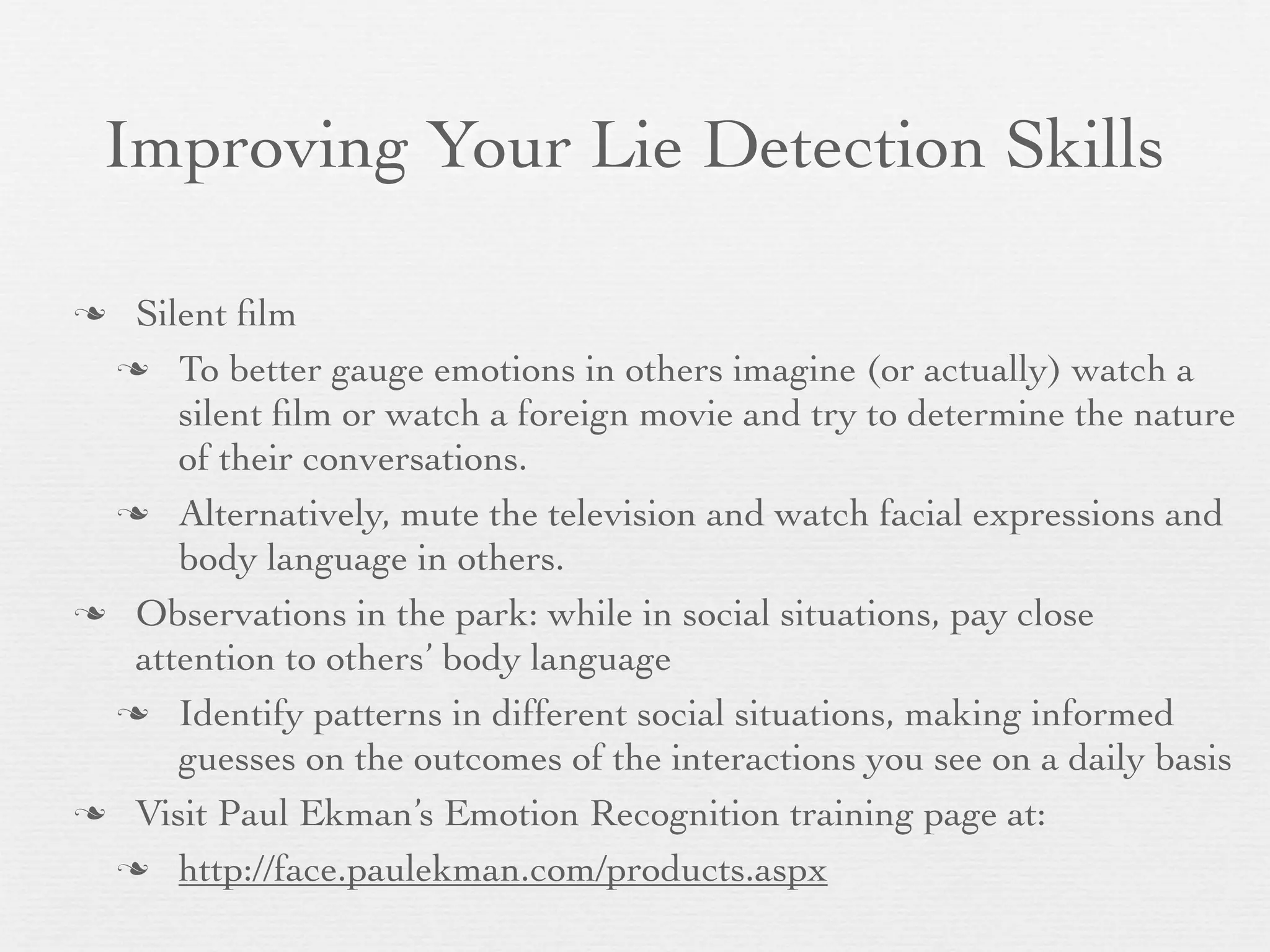 Improving Your Lie Detection Skills

 Silent ﬁlm
  To better gauge emotions in others imagine (or actually) watch a
     silent ﬁlm or watch a foreign movie and try to determine the nature
     of their conversations.
  Alternatively, mute the television and watch facial expressions and
     body language in others.
 Observations in the park: while in social situations, pay close
  attention to others’ body language
  Identify patterns in different social situations, making informed
     guesses on the outcomes of the interactions you see on a daily basis
 Visit Paul Ekman’s Emotion Recognition training page at:

  http://face.paulekman.com/products.aspx
 