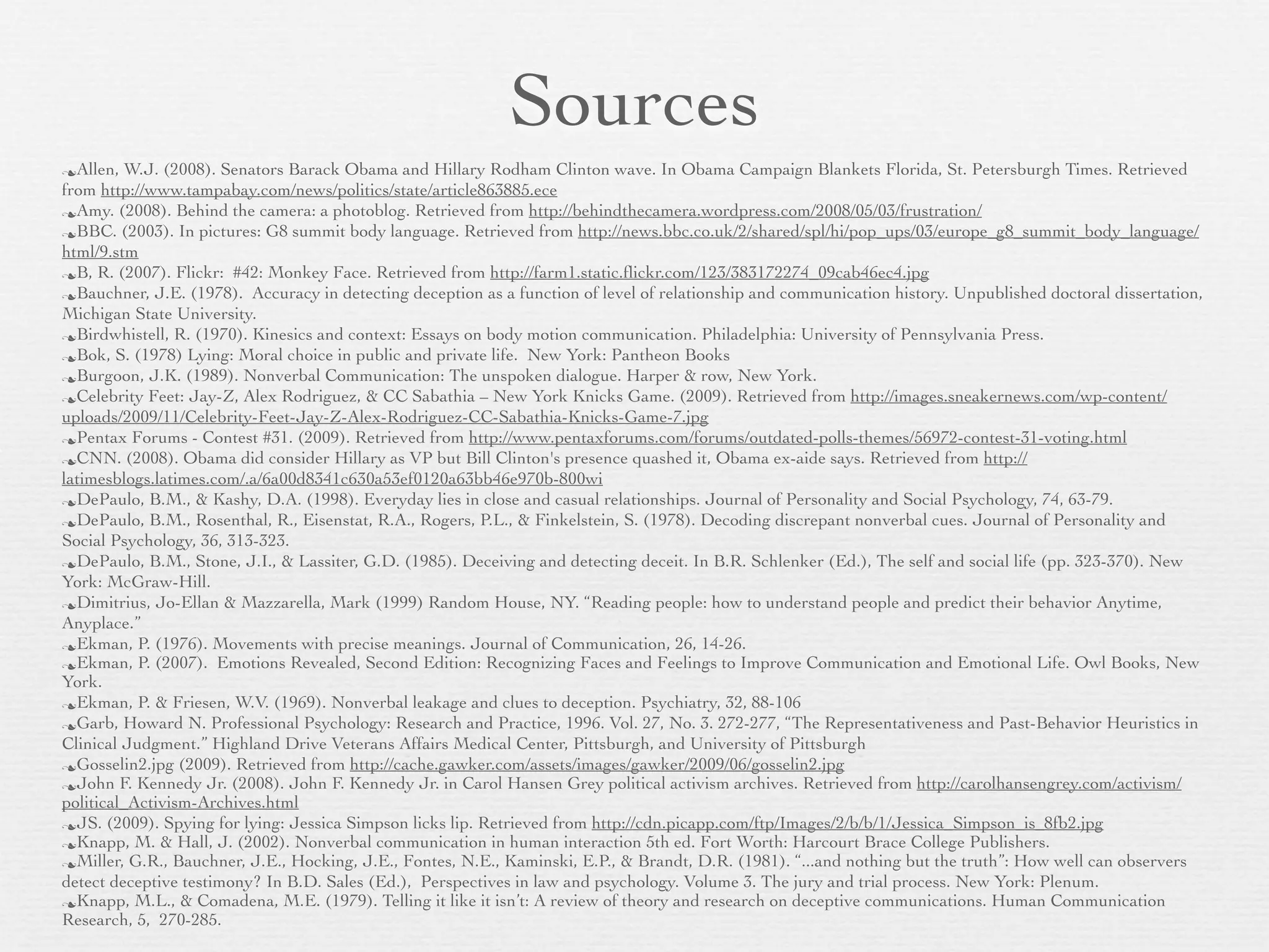 Sources
Allen,  W.J. (2008). Senators Barack Obama and Hillary Rodham Clinton wave. In Obama Campaign Blankets Florida, St. Petersburgh Times. Retrieved
from http://www.tampabay.com/news/politics/state/article863885.ece
Amy. (2008). Behind the camera: a photoblog. Retrieved from http://behindthecamera.wordpress.com/2008/05/03/frustration/
BBC. (2003). In pictures: G8 summit body language. Retrieved from http://news.bbc.co.uk/2/shared/spl/hi/pop_ups/03/europe_g8_summit_body_language/
html/9.stm
B, R. (2007). Flickr: #42: Monkey Face. Retrieved from http://farm1.static.ﬂickr.com/123/383172274_09cab46ec4.jpg
Bauchner, J.E. (1978). Accuracy in detecting deception as a function of level of relationship and communication history. Unpublished doctoral dissertation,
Michigan State University.
Birdwhistell, R. (1970). Kinesics and context: Essays on body motion communication. Philadelphia: University of Pennsylvania Press.
Bok, S. (1978) Lying: Moral choice in public and private life. New York: Pantheon Books
Burgoon, J.K. (1989). Nonverbal Communication: The unspoken dialogue. Harper & row, New York.
Celebrity Feet: Jay-Z, Alex Rodriguez, & CC Sabathia – New York Knicks Game. (2009). Retrieved from http://images.sneakernews.com/wp-content/
uploads/2009/11/Celebrity-Feet-Jay-Z-Alex-Rodriguez-CC-Sabathia-Knicks-Game-7.jpg
Pentax Forums - Contest #31. (2009). Retrieved from http://www.pentaxforums.com/forums/outdated-polls-themes/56972-contest-31-voting.html
CNN. (2008). Obama did consider Hillary as VP but Bill Clinton's presence quashed it, Obama ex-aide says. Retrieved from http://
latimesblogs.latimes.com/.a/6a00d8341c630a53ef0120a63bb46e970b-800wi
DePaulo, B.M., & Kashy, D.A. (1998). Everyday lies in close and casual relationships. Journal of Personality and Social Psychology, 74, 63-79.
DePaulo, B.M., Rosenthal, R., Eisenstat, R.A., Rogers, P.L., & Finkelstein, S. (1978). Decoding discrepant nonverbal cues. Journal of Personality and
Social Psychology, 36, 313-323.
DePaulo, B.M., Stone, J.I., & Lassiter, G.D. (1985). Deceiving and detecting deceit. In B.R. Schlenker (Ed.), The self and social life (pp. 323-370). New
York: McGraw-Hill.
Dimitrius, Jo-Ellan & Mazzarella, Mark (1999) Random House, NY. “Reading people: how to understand people and predict their behavior Anytime,
Anyplace.”
Ekman, P. (1976). Movements with precise meanings. Journal of Communication, 26, 14-26.
Ekman, P. (2007). Emotions Revealed, Second Edition: Recognizing Faces and Feelings to Improve Communication and Emotional Life. Owl Books, New
York.
Ekman, P. & Friesen, W.V. (1969). Nonverbal leakage and clues to deception. Psychiatry, 32, 88-106
Garb, Howard N. Professional Psychology: Research and Practice, 1996. Vol. 27, No. 3. 272-277, “The Representativeness and Past-Behavior Heuristics in
Clinical Judgment.” Highland Drive Veterans Affairs Medical Center, Pittsburgh, and University of Pittsburgh
Gosselin2.jpg (2009). Retrieved from http://cache.gawker.com/assets/images/gawker/2009/06/gosselin2.jpg
John F. Kennedy Jr. (2008). John F. Kennedy Jr. in Carol Hansen Grey political activism archives. Retrieved from http://carolhansengrey.com/activism/
political_Activism-Archives.html
JS. (2009). Spying for lying: Jessica Simpson licks lip. Retrieved from http://cdn.picapp.com/ftp/Images/2/b/b/1/Jessica_Simpson_is_8fb2.jpg
Knapp, M. & Hall, J. (2002). Nonverbal communication in human interaction 5th ed. Fort Worth: Harcourt Brace College Publishers.
Miller, G.R., Bauchner, J.E., Hocking, J.E., Fontes, N.E., Kaminski, E.P., & Brandt, D.R. (1981). “...and nothing but the truth”: How well can observers
detect deceptive testimony? In B.D. Sales (Ed.), Perspectives in law and psychology. Volume 3. The jury and trial process. New York: Plenum.
Knapp, M.L., & Comadena, M.E. (1979). Telling it like it isn’t: A review of theory and research on deceptive communications. Human Communication
Research, 5, 270-285.
 