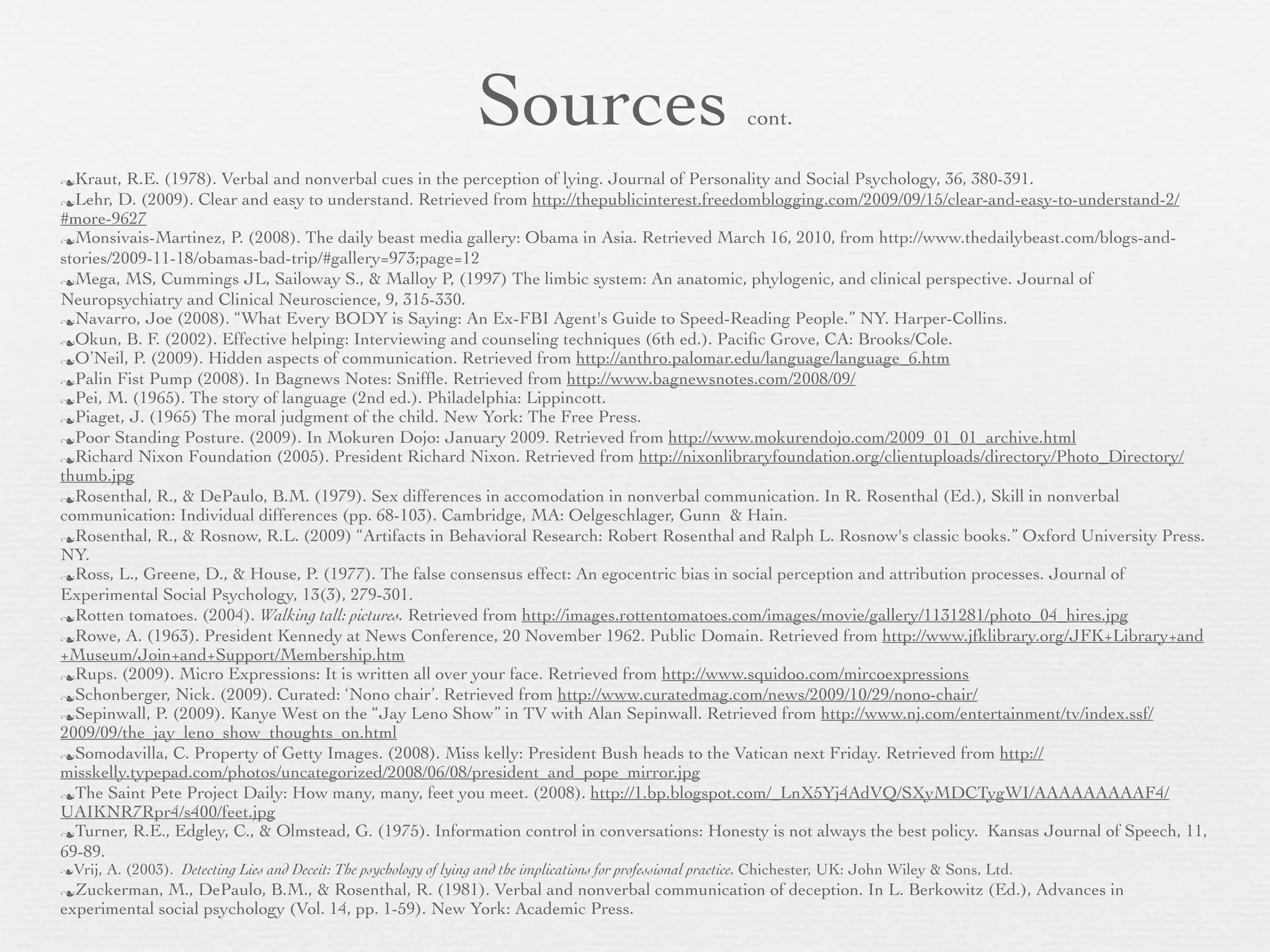 Sources                                      cont.

Kraut,   R.E. (1978). Verbal and nonverbal cues in the perception of lying. Journal of Personality and Social Psychology, 36, 380-391.
Lehr,   D. (2009). Clear and easy to understand. Retrieved from http://thepublicinterest.freedomblogging.com/2009/09/15/clear-and-easy-to-understand-2/
#more-9627
Monsivais-Martinez, P. (2008). The daily beast media gallery: Obama in Asia. Retrieved March 16, 2010, from http://www.thedailybeast.com/blogs-and-
stories/2009-11-18/obamas-bad-trip/#gallery=973;page=12
Mega, MS, Cummings JL, Sailoway S., & Malloy P, (1997) The limbic system: An anatomic, phylogenic, and clinical perspective. Journal of
Neuropsychiatry and Clinical Neuroscience, 9, 315-330.
Navarro, Joe (2008). “What Every BODY is Saying: An Ex-FBI Agent's Guide to Speed-Reading People.” NY. Harper-Collins.
Okun, B. F. (2002). Effective helping: Interviewing and counseling techniques (6th ed.). Paciﬁc Grove, CA: Brooks/Cole.
O’Neil, P. (2009). Hidden aspects of communication. Retrieved from http://anthro.palomar.edu/language/language_6.htm
Palin Fist Pump (2008). In Bagnews Notes: Snifﬂe. Retrieved from http://www.bagnewsnotes.com/2008/09/
Pei, M. (1965). The story of language (2nd ed.). Philadelphia: Lippincott.
Piaget, J. (1965) The moral judgment of the child. New York: The Free Press.
Poor Standing Posture. (2009). In Mokuren Dojo: January 2009. Retrieved from http://www.mokurendojo.com/2009_01_01_archive.html
Richard Nixon Foundation (2005). President Richard Nixon. Retrieved from http://nixonlibraryfoundation.org/clientuploads/directory/Photo_Directory/
thumb.jpg
Rosenthal, R., & DePaulo, B.M. (1979). Sex differences in accomodation in nonverbal communication. In R. Rosenthal (Ed.), Skill in nonverbal
communication: Individual differences (pp. 68-103). Cambridge, MA: Oelgeschlager, Gunn & Hain.
Rosenthal, R., & Rosnow, R.L. (2009) “Artifacts in Behavioral Research: Robert Rosenthal and Ralph L. Rosnow's classic books.” Oxford University Press.
NY.
Ross, L., Greene, D., & House, P. (1977). The false consensus effect: An egocentric bias in social perception and attribution processes. Journal of
Experimental Social Psychology, 13(3), 279-301.
Rotten tomatoes. (2004). Walking tall: pictures. Retrieved from http://images.rottentomatoes.com/images/movie/gallery/1131281/photo_04_hires.jpg
Rowe, A. (1963). President Kennedy at News Conference, 20 November 1962. Public Domain. Retrieved from http://www.jfklibrary.org/JFK+Library+and
+Museum/Join+and+Support/Membership.htm
Rups. (2009). Micro Expressions: It is written all over your face. Retrieved from http://www.squidoo.com/mircoexpressions
Schonberger, Nick. (2009). Curated: ‘Nono chair’. Retrieved from http://www.curatedmag.com/news/2009/10/29/nono-chair/
Sepinwall, P. (2009). Kanye West on the “Jay Leno Show” in TV with Alan Sepinwall. Retrieved from http://www.nj.com/entertainment/tv/index.ssf/
2009/09/the_jay_leno_show_thoughts_on.html
Somodavilla, C. Property of Getty Images. (2008). Miss kelly: President Bush heads to the Vatican next Friday. Retrieved from http://
misskelly.typepad.com/photos/uncategorized/2008/06/08/president_and_pope_mirror.jpg
The Saint Pete Project Daily: How many, many, feet you meet. (2008). http://1.bp.blogspot.com/_LnX5Yj4AdVQ/SXyMDCTygWI/AAAAAAAAAF4/
UAIKNR7Rpr4/s400/feet.jpg
Turner, R.E., Edgley, C., & Olmstead, G. (1975). Information control in conversations: Honesty is not always the best policy. Kansas Journal of Speech, 11,
69-89.
Vrij,   A. (2003). Detecting Lies and Deceit: The psychology of lying and the implications for professional practice. Chichester, UK: John Wiley & Sons, Ltd.
Zuckerman,   M., DePaulo, B.M., & Rosenthal, R. (1981). Verbal and nonverbal communication of deception. In L. Berkowitz (Ed.), Advances in
experimental social psychology (Vol. 14, pp. 1-59). New York: Academic Press.
 