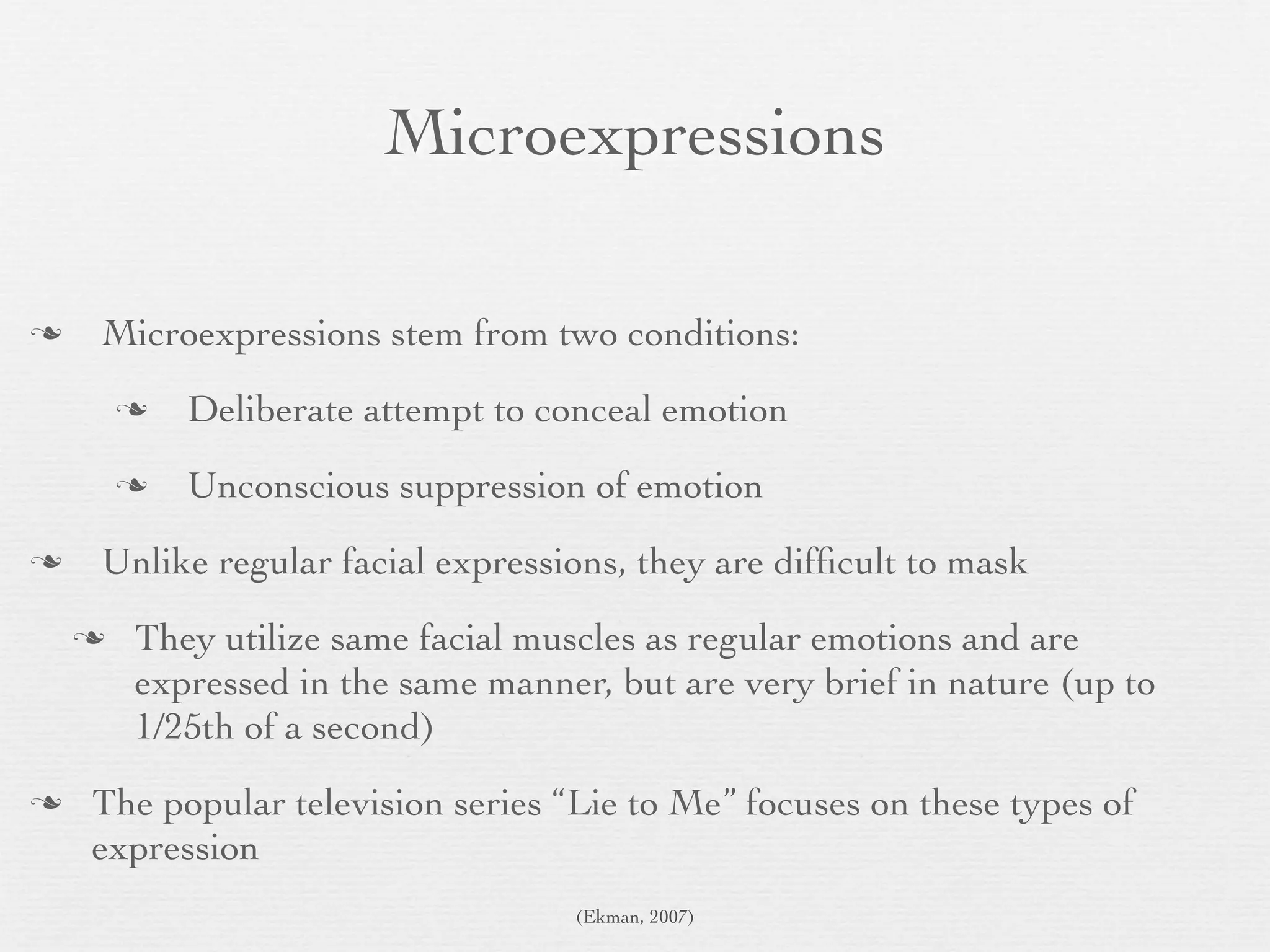Microexpressions

   Microexpressions stem from two conditions:
           Deliberate attempt to conceal emotion
           Unconscious suppression of emotion
   Unlike regular facial expressions, they are difﬁcult to mask
       They utilize same facial muscles as regular emotions and are
        expressed in the same manner, but are very brief in nature (up to
        1/25th of a second)
   The popular television series “Lie to Me” focuses on these types of
    expression
                                    (Ekman, 2007)
 